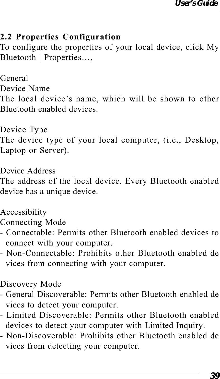 User’s Guide392.2 Properties ConfigurationTo configure the properties of your local device, click MyBluetooth | Properties…,GeneralDevice NameThe local device’s name, which will be shown to otherBluetooth enabled devices.Device TypeThe device type of your local computer, (i.e., Desktop,Laptop or Server).Device AddressThe address of the local device. Every Bluetooth enableddevice has a unique device.AccessibilityConnecting Mode- Connectable: Permits other Bluetooth enabled devices to  connect with your computer.- Non-Connectable: Prohibits other Bluetooth enabled de  vices from connecting with your computer.Discovery Mode- General Discoverable: Permits other Bluetooth enabled de  vices to detect your computer.- Limited Discoverable: Permits other Bluetooth enabled  devices to detect your computer with Limited Inquiry.- Non-Discoverable: Prohibits other Bluetooth enabled de  vices from detecting your computer.