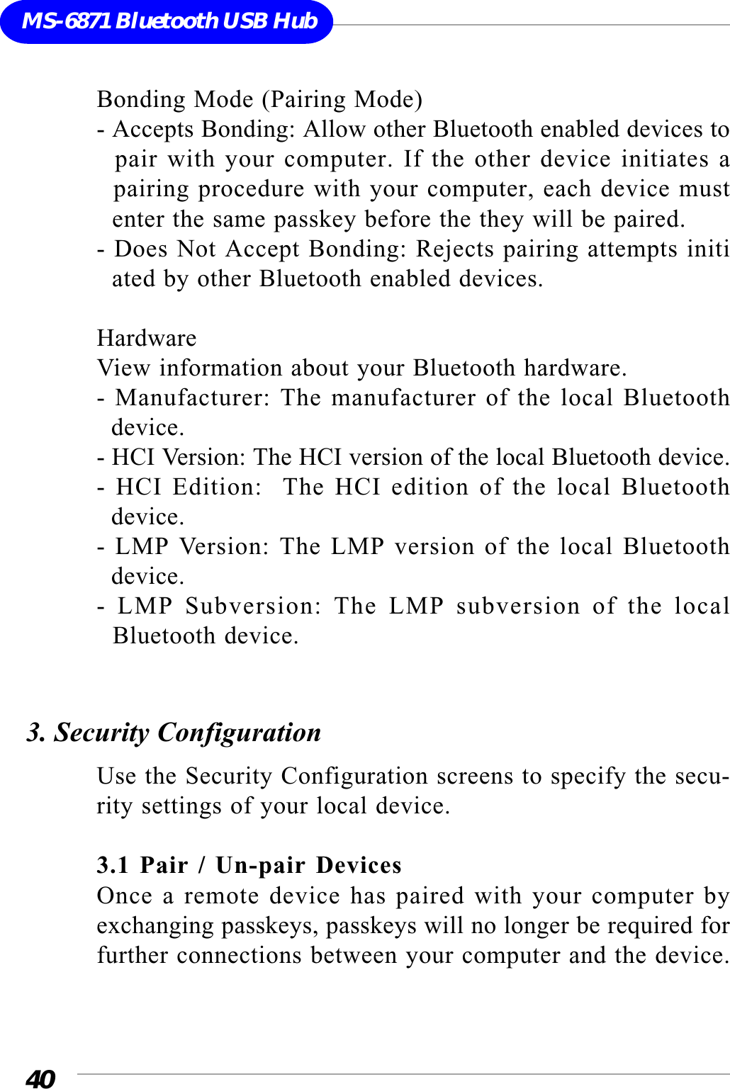 40MS-6871 Bluetooth USB HubBonding Mode (Pairing Mode)- Accepts Bonding: Allow other Bluetooth enabled devices to  pair with your computer. If the other device initiates a  pairing procedure with your computer, each device must  enter the same passkey before the they will be paired.- Does Not Accept Bonding: Rejects pairing attempts initi  ated by other Bluetooth enabled devices.HardwareView information about your Bluetooth hardware.- Manufacturer: The manufacturer of the local Bluetooth  device.- HCI Version: The HCI version of the local Bluetooth device.- HCI Edition:  The HCI edition of the local Bluetooth  device.- LMP Version: The LMP version of the local Bluetooth  device.- LMP Subversion: The LMP subversion of the local  Bluetooth device.3. Security ConfigurationUse the Security Configuration screens to specify the secu-rity settings of your local device.3.1 Pair / Un-pair DevicesOnce a remote device has paired with your computer byexchanging passkeys, passkeys will no longer be required forfurther connections between your computer and the device.
