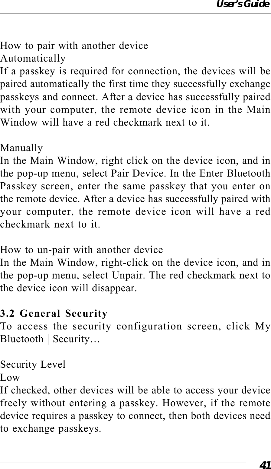 User’s Guide41How to pair with another deviceAutomaticallyIf a passkey is required for connection, the devices will bepaired automatically the first time they successfully exchangepasskeys and connect. After a device has successfully pairedwith your computer, the remote device icon in the MainWindow will have a red checkmark next to it.ManuallyIn the Main Window, right click on the device icon, and inthe pop-up menu, select Pair Device. In the Enter BluetoothPasskey screen, enter the same passkey that you enter onthe remote device. After a device has successfully paired withyour computer, the remote device icon will have a redcheckmark next to it.How to un-pair with another deviceIn the Main Window, right-click on the device icon, and inthe pop-up menu, select Unpair. The red checkmark next tothe device icon will disappear.3.2 General SecurityTo access the security configuration screen, click MyBluetooth | Security…Security LevelLowIf checked, other devices will be able to access your devicefreely without entering a passkey. However, if the remotedevice requires a passkey to connect, then both devices needto exchange passkeys.
