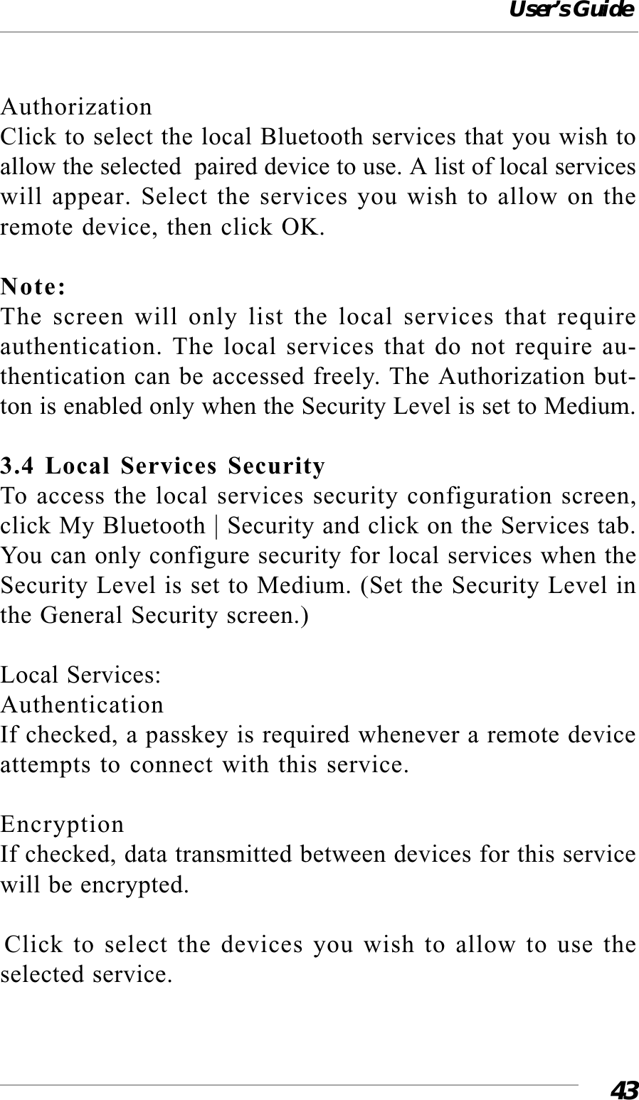 User’s Guide43AuthorizationClick to select the local Bluetooth services that you wish toallow the selected  paired device to use. A list of local serviceswill appear. Select the services you wish to allow on theremote device, then click OK.Note:The screen will only list the local services that requireauthentication. The local services that do not require au-thentication can be accessed freely. The Authorization but-ton is enabled only when the Security Level is set to Medium.3.4 Local Services SecurityTo access the local services security configuration screen,click My Bluetooth | Security and click on the Services tab.You can only configure security for local services when theSecurity Level is set to Medium. (Set the Security Level inthe General Security screen.)Local Services:AuthenticationIf checked, a passkey is required whenever a remote deviceattempts to connect with this service.EncryptionIf checked, data transmitted between devices for this servicewill be encrypted.Click to select the devices you wish to allow to use theselected service.