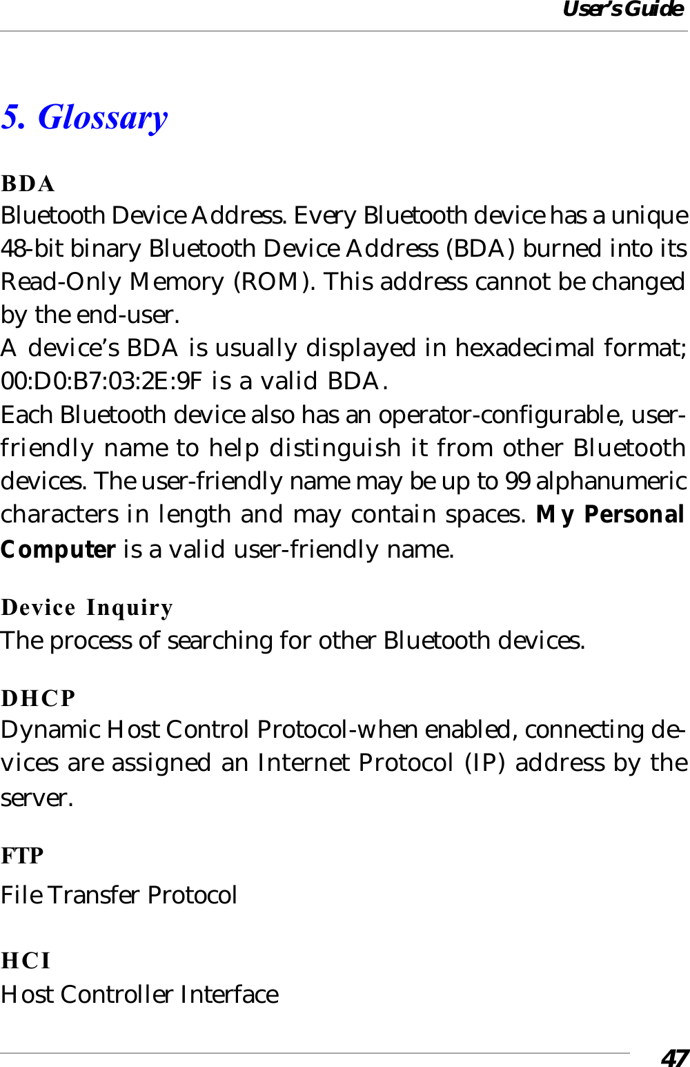 User’s Guide475. GlossaryBDABluetooth Device Address. Every Bluetooth device has a unique48-bit binary Bluetooth Device Address (BDA) burned into itsRead-Only Memory (ROM). This address cannot be changedby the end-user.A device’s BDA is usually displayed in hexadecimal format;00:D0:B7:03:2E:9F is a valid BDA.Each Bluetooth device also has an operator-configurable, user-friendly name to help distinguish it from other Bluetoothdevices. The user-friendly name may be up to 99 alphanumericcharacters in length and may contain spaces. My PersonalComputer is a valid user-friendly name.Device InquiryThe process of searching for other Bluetooth devices.DHCPDynamic Host Control Protocol-when enabled, connecting de-vices are assigned an Internet Protocol (IP) address by theserver.FTPFile Transfer ProtocolHCIHost Controller Interface