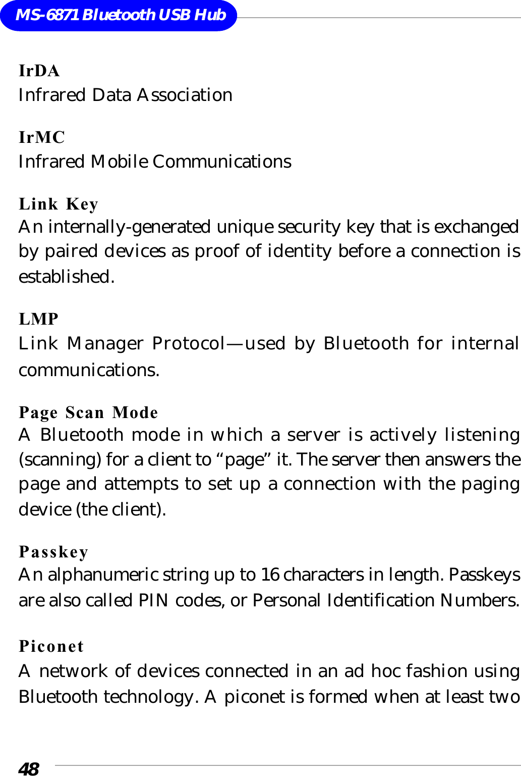 48MS-6871 Bluetooth USB HubIrDAInfrared Data AssociationIrMCInfrared Mobile CommunicationsLink KeyAn internally-generated unique security key that is exchangedby paired devices as proof of identity before a connection isestablished.LMPLink Manager Protocol—used by Bluetooth for internalcommunications.Page Scan ModeA Bluetooth mode in which a server is actively listening(scanning) for a client to “page” it. The server then answers thepage and attempts to set up a connection with the pagingdevice (the client).PasskeyAn alphanumeric string up to 16 characters in length. Passkeysare also called PIN codes, or Personal Identification Numbers.PiconetA network of devices connected in an ad hoc fashion usingBluetooth technology. A piconet is formed when at least two