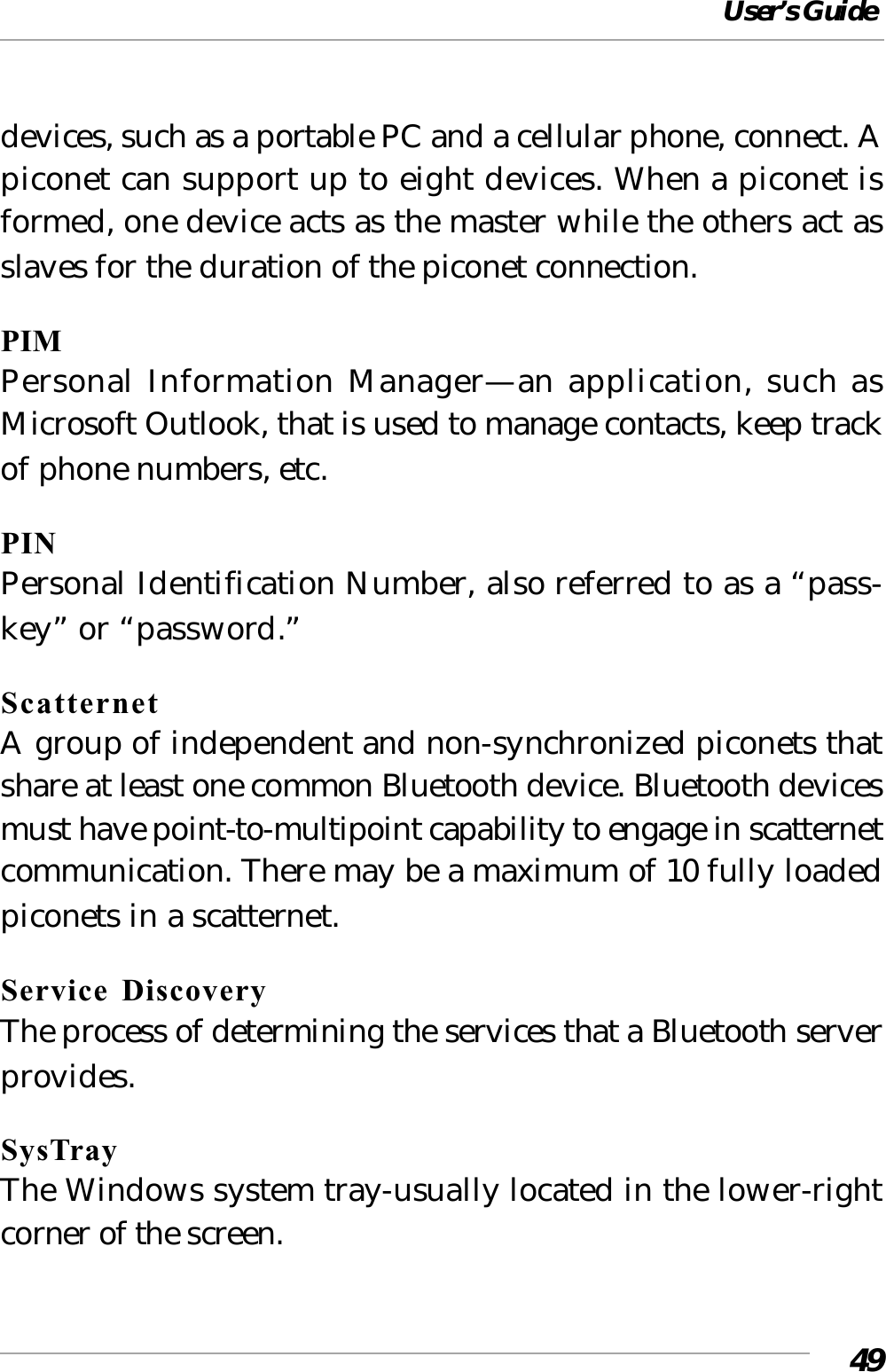 User’s Guide49devices, such as a portable PC and a cellular phone, connect. Apiconet can support up to eight devices. When a piconet isformed, one device acts as the master while the others act asslaves for the duration of the piconet connection.PIMPersonal Information Manager—an application, such asMicrosoft Outlook, that is used to manage contacts, keep trackof phone numbers, etc.PINPersonal Identification Number, also referred to as a “pass-key” or “password.”ScatternetA group of independent and non-synchronized piconets thatshare at least one common Bluetooth device. Bluetooth devicesmust have point-to-multipoint capability to engage in scatternetcommunication. There may be a maximum of 10 fully loadedpiconets in a scatternet.Service DiscoveryThe process of determining the services that a Bluetooth serverprovides.SysTrayThe Windows system tray-usually located in the lower-rightcorner of the screen.