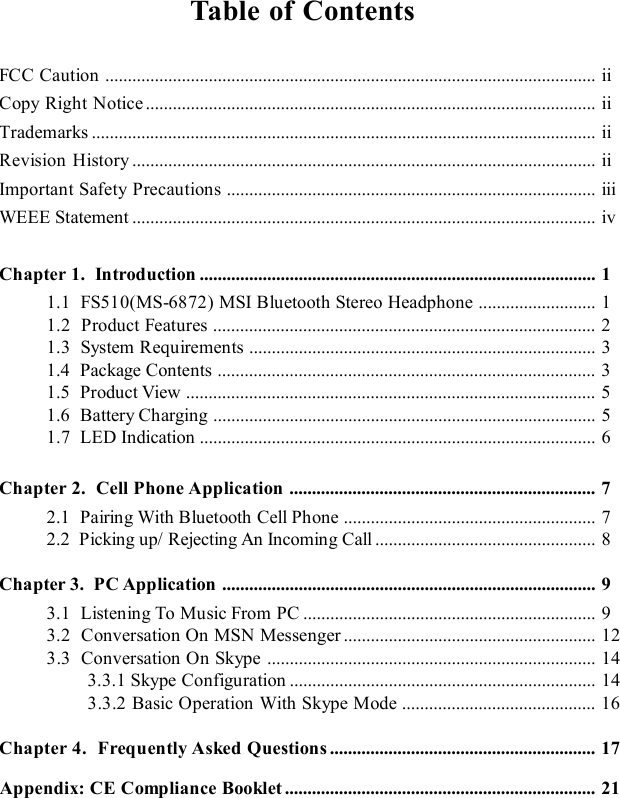 xTable of ContentsFCC Caution.............................................................................................................iiCopy Right Notice....................................................................................................iiTrademarks................................................................................................................iiRevision History.......................................................................................................iiImportant Safety Precautions..................................................................................iiiWEEE Statement.......................................................................................................ivChapter 1.  Introduction........................................................................................11.1  FS510(MS-6872) MSI Bluetooth Stereo Headphone..........................11.2  Product Features.....................................................................................21.3  System Requirements.............................................................................31.4  Package Contents....................................................................................31.5  Product View...........................................................................................51.6  Battery Charging.....................................................................................51.7  LED Indication........................................................................................6Chapter 2.  Cell Phone Application....................................................................72.1  Pairing With Bluetooth Cell Phone........................................................72.2  Picking up/ Rejecting An Incoming Call.................................................8Chapter 3.  PC Application...................................................................................93.1  Listening To Music From PC.................................................................93.2  Conversation On MSN Messenger........................................................123.3  Conversation On Skype.........................................................................143.3.1 Skype Configuration....................................................................143.3.2 Basic Operation With Skype Mode...........................................16Chapter 4.  Frequently Asked Questions...........................................................17     Appendix: CE Compliance Booklet.....................................................................21