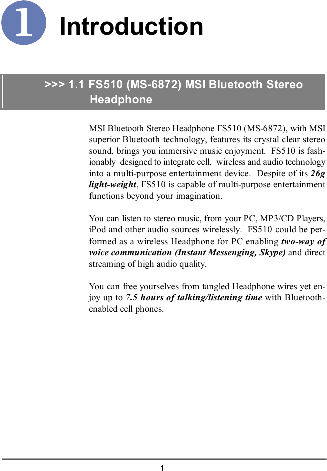 1IntroductionMSI Bluetooth Stereo Headphone FS510 (MS-6872), with MSIsuperior Bluetooth technology, features its crystal clear stereosound, brings you immersive music enjoyment.  FS510 is fash-ionably  designed to integrate cell,  wireless and audio technologyinto a multi-purpose entertainment device.  Despite of its 26glight-weight, FS510 is capable of multi-purpose entertainmentfunctions beyond your imagination.You can listen to stereo music, from your PC, MP3/CD Players,iPod and other audio sources wirelessly.  FS510 could be per-formed as a wireless Headphone for PC enabling two-way ofvoice communication (Instant Messenging, Skype) and directstreaming of high audio quality.You can free yourselves from tangled Headphone wires yet en-joy up to 7.5 hours of talking/listening time with Bluetooth-enabled cell phones.&gt;&gt;&gt; 1.1 FS510 (MS-6872) MSI Bluetooth Stereo          Headphone