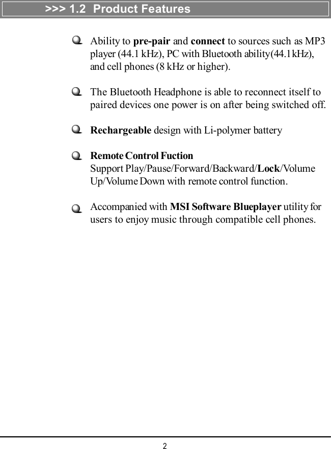 2Ability to pre-pair and connect to sources such as MP3player (44.1 kHz), PC with Bluetooth ability(44.1 kHz),and cell phones (8 kHz or higher).The Bluetooth Headphone is able to reconnect itself topaired devices one power is on after being switched off.Rechargeable design with Li-polymer batteryRemote Control FuctionSupport Play/Pause/Forward/Backward/Lock/VolumeUp/Volume Down with remote control function.Accompanied with MSI Software Blueplayer utility forusers to enjoy music through compatible cell phones.&gt;&gt;&gt; 1.2  Product Features