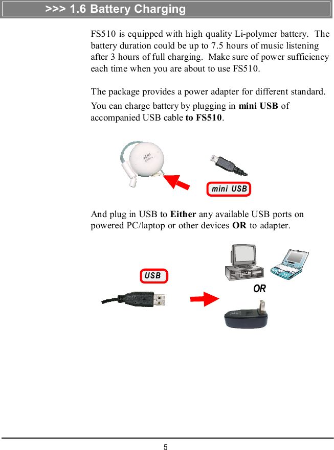5&gt;&gt;&gt; 1.6 Battery ChargingFS510 is equipped with high quality Li-polymer battery.  Thebattery duration could be up to 7.5 hours of music listeningafter 3 hours of full charging.  Make sure of power sufficiencyeach time when you are about to use FS510.The package provides a power adapter for different standard.You can charge battery by plugging in mini USB ofaccompanied USB cable to FS510.mini USBAnd plug in USB to Either any available USB ports onpowered PC/laptop or other devices OR to adapter.USBOR