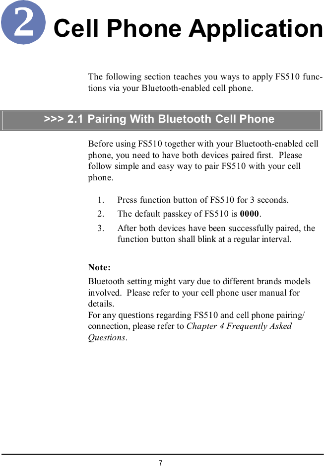 7Cell Phone ApplicationThe following section teaches you ways to apply FS510 func-tions via your Bluetooth-enabled cell phone.Before using FS510 together with your Bluetooth-enabled cellphone, you need to have both devices paired first.  Pleasefollow simple and easy way to pair FS510 with your cellphone.    1. Press function button of FS510 for 3 seconds.    2. The default passkey of FS510 is 0000.    3. After both devices have been successfully paired, thefunction button shall blink at a regular interval.Note:Bluetooth setting might vary due to different brands modelsinvolved.  Please refer to your cell phone user manual fordetails.For any questions regarding FS510 and cell phone pairing/connection, please refer to Chapter 4 Frequently AskedQuestions.&gt;&gt;&gt; 2.1 Pairing With Bluetooth Cell Phone