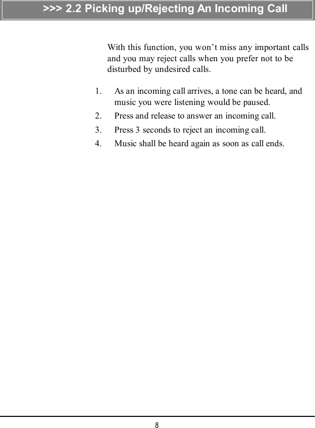 8&gt;&gt;&gt; 2.2 Picking up/Rejecting An Incoming CallWith this function, you won’t miss any important callsand you may reject calls when you prefer not to bedisturbed by undesired calls.    1. As an incoming call arrives, a tone can be heard, andmusic you were listening would be paused.    2. Press and release to answer an incoming call.    3. Press 3 seconds to reject an incoming call.    4. Music shall be heard again as soon as call ends.