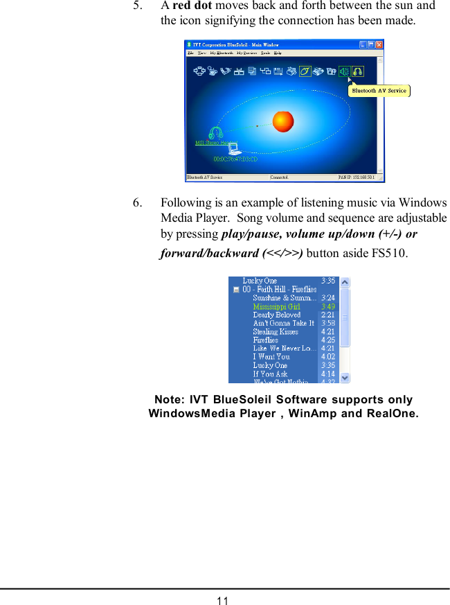 11    5. A red dot moves back and forth between the sun andthe icon signifying the connection has been made.    6. Following is an example of listening music via WindowsMedia Player.  Song volume and sequence are adjustableby pressing play/pause, volume up/down (+/-) orforward/backward (&lt;&lt;/&gt;&gt;) button aside FS510.Note: IVT BlueSoleil Software supports onlyWindowsMedia Player , WinAmp and RealOne.