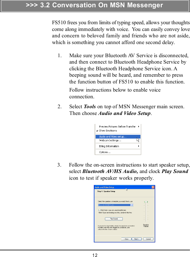 12&gt;&gt;&gt; 3.2 Conversation On MSN MessengerFS510 frees you from limits of typing speed, allows your thoughtscome along immediately with voice.  You can easily convey loveand concern to beloved family and friends who are not aside,which is something you cannot afford one second delay.    1. Make sure your Bluetooth AV Service is disconnected,and then connect to Bluetooth Headphone Service byclicking the Bluetooth Headphone Service icon. Abeeping sound will be heard, and remember to pressthe function button of FS510 to enable this function.Follow instructions below to enable voiceconnection.    2. Select Tools on top of MSN Messenger main screen.Then choose Audio and Video Setup.    3. Follow the on-screen instructions to start speaker setup,select Bluetooth AV/HS Audio, and clock Play Soundicon to test if speaker works properly.