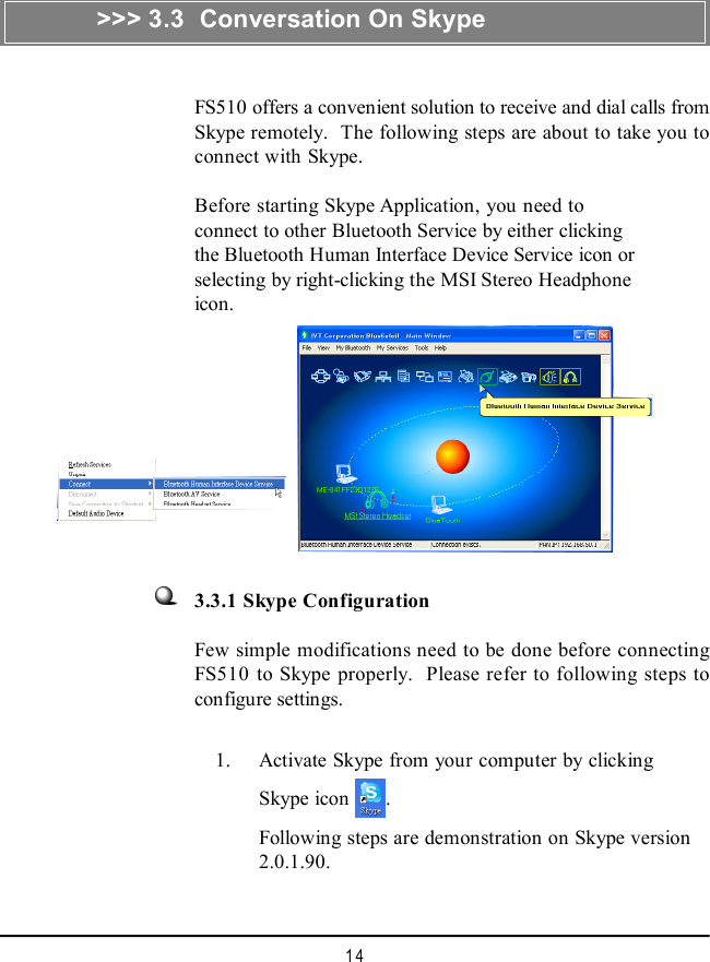 14&gt;&gt;&gt; 3.3  Conversation On SkypeFS510 offers a convenient solution to receive and dial calls fromSkype remotely.  The following steps are about to take you toconnect with Skype.Before starting Skype Application, you need toconnect to other Bluetooth Service by either clickingthe Bluetooth Human Interface Device Service icon orselecting by right-clicking the MSI Stereo Headphoneicon.3.3.1 Skype ConfigurationFew simple modifications need to be done before connectingFS510 to Skype properly.  Please refer to following steps toconfigure settings.    1. Activate Skype from your computer by clickingSkype icon  .Following steps are demonstration on Skype version2.0.1.90.