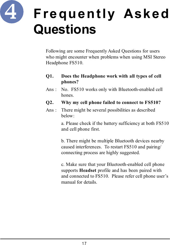 17Frequently AskedQuestionsQ1. Does the Headphone work with all types of cellphones?Ans : No.  FS510 works only with Bluetooth-enabled cellhones.Q2. Why my cell phone failed to connect to FS510?Ans : There might be several possibilities as describedbelow:a. Please check if the battery sufficiency at both FS510and cell phone first.b. There might be multiple Bluetooth devices nearbycaused interferences.  To restart FS510 and pairing/connecting process are highly suggested.c. Make sure that your Bluetooth-enabled cell phonesupports Headset profile and has been paired withand connected to FS510.  Please refer cell phone user’smanual for details.Following are some Frequently Asked Questions for userswho might encounter when problems when using MSI StereoHeadphone FS510.