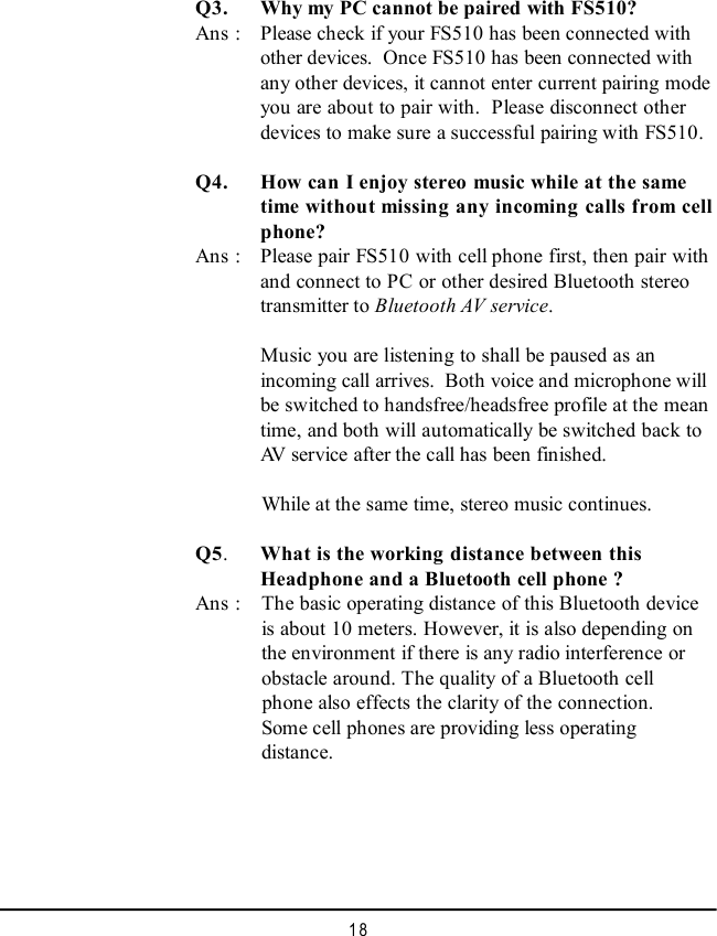 18Q5.What is the working distance between thisHeadphone and a Bluetooth cell phone ?Ans :  The basic operating distance of this Bluetooth device  is about 10 meters. However, it is also depending on  the environment if there is any radio interference or  obstacle around. The quality of a Bluetooth cell  phone also effects the clarity of the connection.  Some cell phones are providing less operating  distance.Q3. Why my PC cannot be paired with FS510?Ans : Please check if your FS510 has been connected withother devices.  Once FS510 has been connected withany other devices, it cannot enter current pairing modeyou are about to pair with.  Please disconnect otherdevices to make sure a successful pairing with FS510. Q4. How can I enjoy stereo music while at the sametime without missing any incoming calls from cellphone?Ans : Please pair FS510 with cell phone first, then pair withand connect to PC or other desired Bluetooth stereotransmitter to Bluetooth AV service.Music you are listening to shall be paused as anincoming call arrives.  Both voice and microphone willbe switched to handsfree/headsfree profile at the meantime, and both will automatically be switched back toAV service after the call has been finished.  While at the same time, stereo music continues.