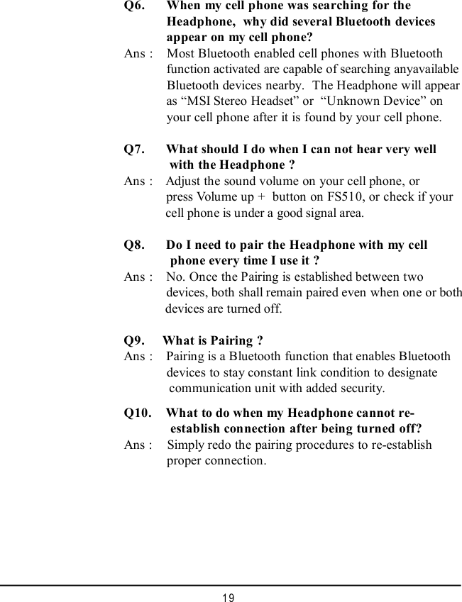 19Q10.   What to do when my Headphone cannot re-   establish connection after being turned off?Ans :    Simply redo the pairing procedures to re-establish  proper connection.  Q6.   When my cell phone was searching for the  Headphone,  why did several Bluetooth devices  appear on my cell phone?Ans :  Most Bluetooth enabled cell phones with Bluetooth  function activated are capable of searching anyavailable  Bluetooth devices nearby.  The Headphone will appear  as “MSI Stereo Headset” or  “Unknown Device” on  your cell phone after it is found by your cell phone.Q7.   What should I do when I can not hear very well   with the Headphone ?Ans :  Adjust the sound volume on your cell phone, or  press Volume up +  button on FS510, or check if your  cell phone is under a good signal area.Q8.   Do I need to pair the Headphone with my cell             phone every time I use it ?Ans :  No. Once the Pairing is established between two  devices, both shall remain paired even when one or both      devices are turned off.Q9.  What is Pairing ?Ans :  Pairing is a Bluetooth function that enables Bluetooth  devices to stay constant link condition to designate       communication unit with added security.