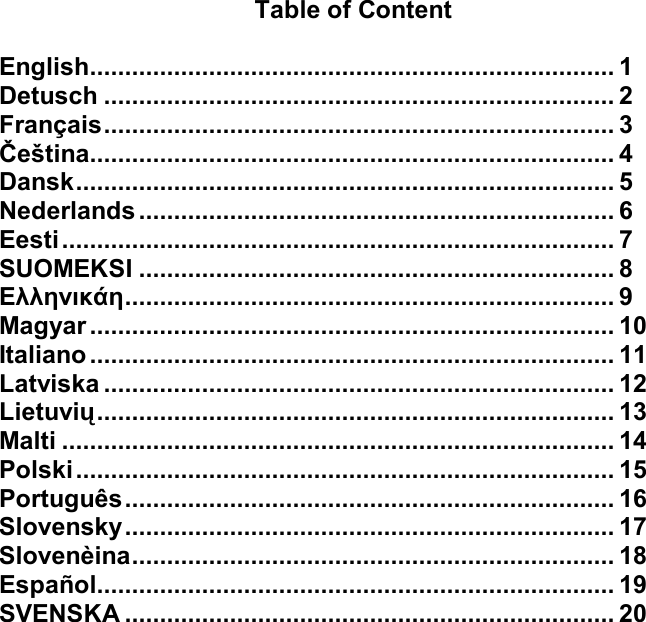    Table of Content  English...........................................................................1 Detusch.........................................................................2 Français.........................................................................3 Čeština...........................................................................4 Dansk.............................................................................5 Nederlands....................................................................6 Eesti...............................................................................7 SUOMEKSI....................................................................8 Ελληνικάη......................................................................9 Magyar...........................................................................10 Italiano...........................................................................11 Latviska.........................................................................12 Lietuvių..........................................................................13 Malti...............................................................................14 Polski.............................................................................15 Português......................................................................16 Slovensky......................................................................17 Slovenèina.....................................................................18 Español..........................................................................19 SVENSKA......................................................................20            