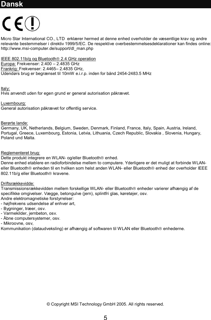 5  Dansk    Micro Star International CO., LTD  erklærer hermed at denne enhed overholder de væsentlige krav og andre relevante bestemmelser i direktiv 1999/5/EC. De respektive overbestemmelsesdeklarationer kan findes online:  http://www.msi-computer.de/support/dl_man.php  IEEE 802.11b/g og Bluetooth 2.4 GHz operation Europa: Frekvenser: 2.400 – 2.4835 GHz Frankrig: Frekvenser: 2.4465– 2.4835 GHz,  Udendørs brug er begrænset til 10mW e.i.r.p. inden for bånd 2454-2483.5 MHz   Italy: Hvis anvendt uden for egen grund er general autorisation påkrævet.  Luxembourg: General autorisation påkrævet for offentlig service.   Berørte lande: Germany, UK, Netherlands, Belgium, Sweden, Denmark, Finland, France, Italy, Spain, Austria, Ireland, Portugal, Greece, Luxembourg, Estonia, Letvia, Lithuania, Czech Republic, Slovakia , Slovenia, Hungary, Poland und Malta.   Reglementeret brug: Dette produkt integrere en WLAN- og/eller Bluetooth enhed.  Denne enhed etablere en radioforbindelse mellem to computere. Yderligere er det muligt at forbinde WLAN- eller Bluetooth enheden til en hvilken som helst anden WLAN- eller Bluetooth enhed der overholder IEEE 802.11b/g eller Bluetooth kravene.  Driftsrækkevidde: Transmissionsrækkevidden mellem forskellige WLAN- eller Bluetooth enheder varierer afhængig af de specifikke omgivelser. Vægge, betongulve (jern), splintfri glas, køretøjer, osv.   Andre elektromagnetiske forstyrrelser: - højfrekvens udsendelse af enhver art, - Bygninger, træer, osv. - Varmekilder, jernbeton, osv. - Åbne computersystemer, osv. - Mikroovne, osv,  Kommunikation (dataudveksling) er afhængig af softwaren til WLAN eller Bluetooth enhederne.                 © Copyright MSI Technology GmbH 2005. All rights reserved.  