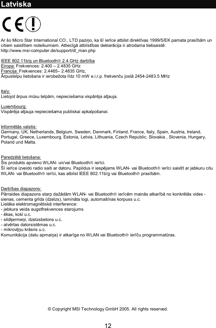 12  Latviska    Ar šo Micro Star International CO., LTD paziņo, ka šī ierīce atbilst direktīvas 1999/5/EK pamata prasībām un citiem saistītiem noteikumiem. Attiecīgā atbilstības deklarācija ir atrodama tiešsaistē: http://www.msi-computer.de/support/dl_man.php  IEEE 802.11b/g un Bluetooth 2.4 GHz darbība Eiropa: Frekvences: 2.400 – 2.4835 GHz Francija: Frekvences: 2.4465– 2.4835 GHz,  Ārpustelpu lietošana ir ierobežota līdz 10 mW e.i.r.p. frekvenču joslā 2454-2483.5 MHz   Italy: Lietojot ārpus mūsu telpām, nepieciešama vispārēja atļauja.  Luxembourg: Vispārēja atļauja nepieciešama publiskai apkalpošanai.   Informētās valstis: Germany, UK, Netherlands, Belgium, Sweden, Denmark, Finland, France, Italy, Spain, Austria, Ireland, Portugal, Greece, Luxembourg, Estonia, Letvia, Lithuania, Czech Republic, Slovakia , Slovenia, Hungary, Poland und Malta.   Paredzētā lietošana: Šis produkts apvieno WLAN- un/vai Bluetooth ierīci.  Šī ierīce izveido radio saiti ar datoru. Papildus ir iespējams WLAN- vai Bluetooth ierīci saistīt ar jebkuru citu WLAN- vai Bluetooth ierīci, kas atbilst IEEE 802.11b/g vai Bluetooth prasībām.      Darbības diapazons: Pārraides diapazons starp dažādām WLAN- vai Bluetooth ierīcēm mainās atkarībā no konkrētās vides - sienas, cementa grīda (dzelzs), lamināta logi, automašīnas korpuss u.c. Lielāka elektromagnētiskā interference: - jebkura veida augstfrekvences starojums - ēkas, koki u.c. - sildķermeņi, dzelzsbetons u.c. - atvērtas datorsistēmas u.c. - mikroviļņu krāsns u.c. Komunikācija (datu apmaiņa) ir atkarīga no WLAN vai Bluetooth ierīču programmatūras.                 © Copyright MSI Technology GmbH 2005. All rights reserved.  