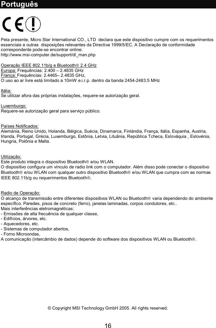 16  Português    Pela presente, Micro Star International CO., LTD  declara que este dispositivo cumpre com os requerimentos essenciais e outras  disposições relevantes da Directiva 1999/5/EC. A Declaração de conformidade correspondente pode-se encontrar online:  http://www.msi-computer.de/support/dl_man.php  Operação IEEE 802.11b/g e Bluetooth 2.4 GHz  Europa: Frequências: 2.400 – 2.4835 GHz França: Frequências: 2.4465– 2.4835 GHz,  O uso ao ar livre está limitado a 10mW e.i.r.p. dentro da banda 2454-2483.5 MHz  Itália: Se utilizar afora das próprias instalações, requere-se autorização geral.  Luxemburgo: Requere-se autorização geral para serviço público.   Países Notificados: Alemánia, Reino Unido, Holanda, Bélgica, Suécia, Dinamarca, Finlándia, França, Itália, Espanha, Austria, Irlanda, Portugal, Grécia, Luxemburgo, Estônia, Letvia, Lituânia, República Tcheca, Eslováquia , Eslovénia, Hungria, Polônia e Malta.   Utilização: Este produto integra o dispositivo Bluetooth e/ou WLAN.  O dispositivo configura um vínculo de radio link com o computador. Além disso pode conectar o dispositivo Bluetooth e/ou WLAN com qualquer outro dispositivo Bluetooth e/ou WLAN que cumpra com as normas IEEE 802.11b/g ou requerimentos Bluetooth.   Radio de Operação: O alcanço de transmissão entre diferentes dispositivos WLAN ou Bluetooth varia dependendo do ambiente específico. Paredes, pisos de concreto (ferro), janelas laminadas, corpos condutores, etc..  Mais interferências eletromagnéticas: - Emissões de alta frecuência de qualquer classe, - Edifícios, árvores, etc. - Aquecedores, etc. - Sistemas de computador abertos, - Forno Microondas,  A comunicação (intercâmbio de dados) depende do software dos dispositivos WLAN ou Bluetooth.               © Copyright MSI Technology GmbH 2005. All rights reserved.  