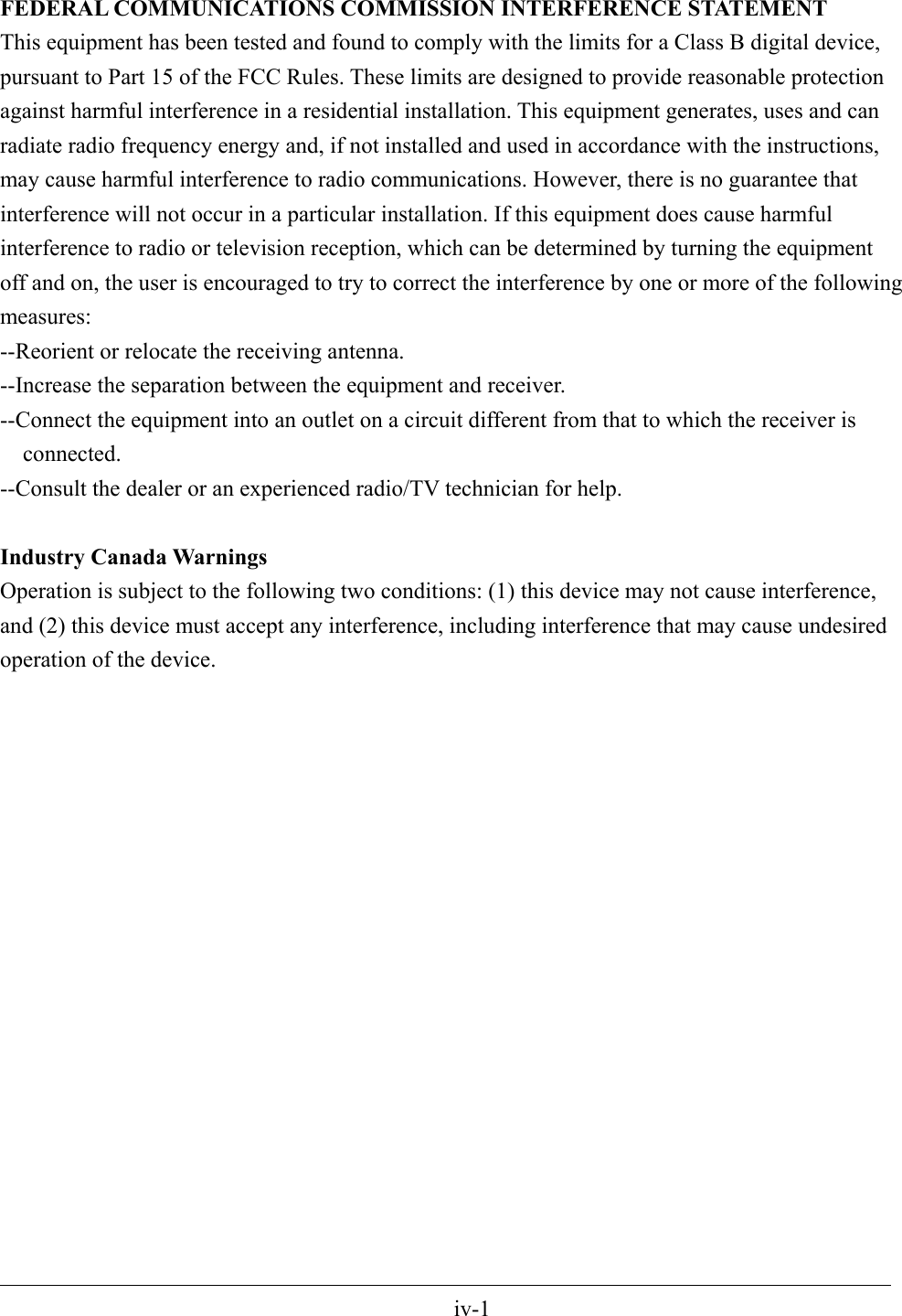 FEDERAL COMMUNICATIONS COMMISSION INTERFERENCE STATEMENT This equipment has been tested and found to comply with the limits for a Class B digital device, pursuant to Part 15 of the FCC Rules. These limits are designed to provide reasonable protection against harmful interference in a residential installation. This equipment generates, uses and can radiate radio frequency energy and, if not installed and used in accordance with the instructions, may cause harmful interference to radio communications. However, there is no guarantee that interference will not occur in a particular installation. If this equipment does cause harmful interference to radio or television reception, which can be determined by turning the equipment off and on, the user is encouraged to try to correct the interference by one or more of the following measures: --Reorient or relocate the receiving antenna. --Increase the separation between the equipment and receiver. --Connect the equipment into an outlet on a circuit different from that to which the receiver is connected. --Consult the dealer or an experienced radio/TV technician for help.  Industry Canada Warnings Operation is subject to the following two conditions: (1) this device may not cause interference, and (2) this device must accept any interference, including interference that may cause undesired operation of the device.                                                                                                 iv-1 