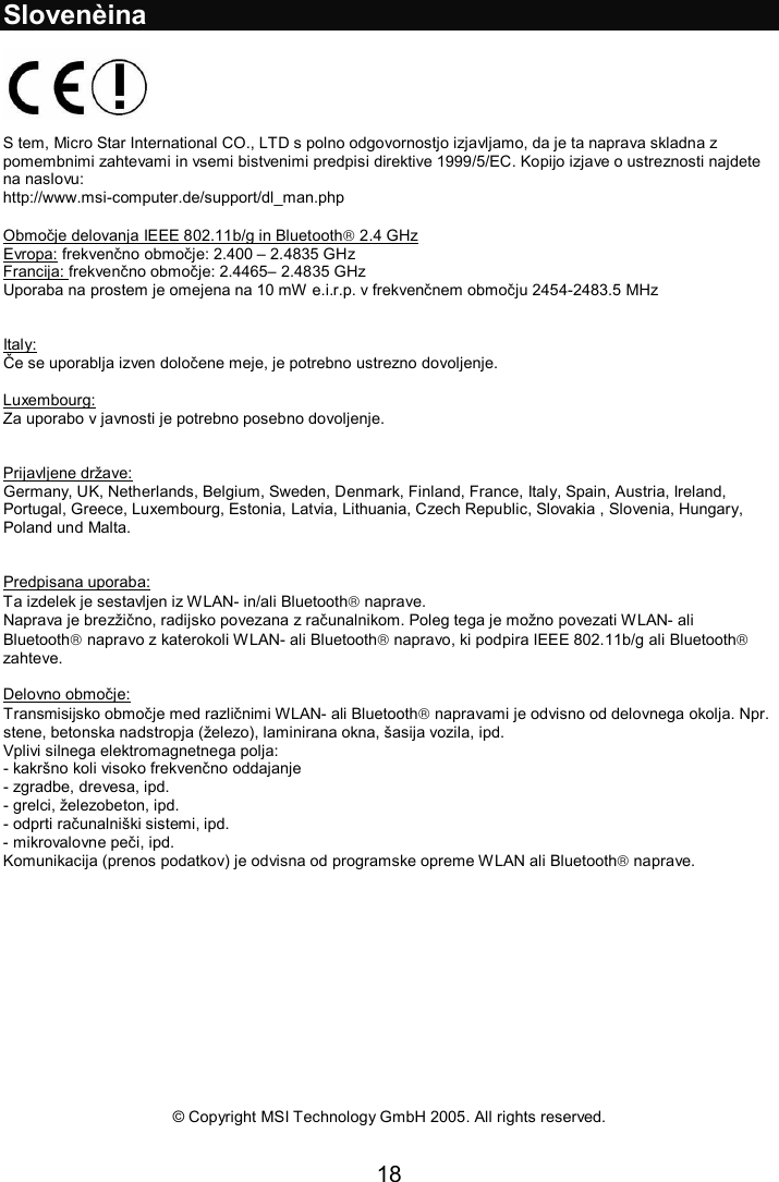 18  Slovenèina    S tem, Micro Star International CO., LTD s polno odgovornostjo izjavljamo, da je ta naprava skladna z pomembnimi zahtevami in vsemi bistvenimi predpisi direktive 1999/5/EC. Kopijo izjave o ustreznosti najdete na naslovu: http://www.msi-computer.de/support/dl_man.php  Območje delovanja IEEE 802.11b/g in Bluetooth 2.4 GHz Evropa: frekvenčno območje: 2.400 – 2.4835 GHz Francija: frekvenčno območje: 2.4465– 2.4835 GHz Uporaba na prostem je omejena na 10 mW e.i.r.p. v frekvenčnem območju 2454-2483.5 MHz   Italy: Če se uporablja izven določene meje, je potrebno ustrezno dovoljenje.  Luxembourg: Za uporabo v javnosti je potrebno posebno dovoljenje.   Prijavljene države: Germany, UK, Netherlands, Belgium, Sweden, Denmark, Finland, France, Italy, Spain, Austria, Ireland, Portugal, Greece, Luxembourg, Estonia, Latvia, Lithuania, Czech Republic, Slovakia , Slovenia, Hungary, Poland und Malta.   Predpisana uporaba: Ta izdelek je sestavljen iz WLAN- in/ali Bluetooth naprave.  Naprava je brezžično, radijsko povezana z računalnikom. Poleg tega je možno povezati WLAN- ali Bluetooth napravo z katerokoli WLAN- ali Bluetooth napravo, ki podpira IEEE 802.11b/g ali Bluetooth zahteve.  Delovno območje: Transmisijsko območje med različnimi WLAN- ali Bluetooth napravami je odvisno od delovnega okolja. Npr. stene, betonska nadstropja (železo), laminirana okna, šasija vozila, ipd. Vplivi silnega elektromagnetnega polja: - kakršno koli visoko frekvenčno oddajanje - zgradbe, drevesa, ipd. - grelci, železobeton, ipd. - odprti računalniški sistemi, ipd. - mikrovalovne peči, ipd. Komunikacija (prenos podatkov) je odvisna od programske opreme WLAN ali Bluetooth naprave.              © Copyright MSI Technology GmbH 2005. All rights reserved.   