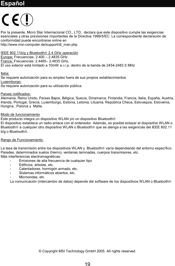 19  Español    Por la presente, Micro Star Internacional CO., LTD,  declara que este dispositivo cumple las exigencias esenciales y otras previsiones importantes de la Directiva 1999/5/EC. La correspondiente declaración de conformidad puede encontrarse online en http://www.msi-computer.de/support/dl_man.php  IEEE 802.11b/g y Bluetooth 2.4 GHz operación Europe: Frecuencias: 2.400 – 2.4835 GHz France: Frecuencias: 2.4465– 2.4835 GHz,  El uso exterior está limitado a 10mW e.i.r.p. dentro de la banda de 2454-2483.5 MHz  Italia:  Se requiere autorización para su empleo fuera de sus propios establecimientos Luxemburgo: Se requiere autorización para su utilización pública  Países notificados:  Alemania, Reino Unido, Países Bajos, Bélgica, Suecia, Dinamarca, Finlandia, Francia, Italia, España, Austria, Irlanda, Portugal, Grecia, Luxemburgo, Estonia, Letonia, Lituania, República Checa, Eslovaquia, Eslovenia, Hungría,  Polonia y  Malta.  Modo de funcionamiento  Este producto integra un dispositivo WLAN y/o un dispositivo Bluetooth El dispositivo establece un radio enlace con el ordenador. Además, es posible enlazar el dispositivo WLAN o Bluetooth a cualquier otro dispositivo WLAN o Bluetooth que se atenga a las exigencias del IEEE 802.11 b/g o Bluetooth.  Rango de Funcionamiento:  La tasa de transmisión entre los dispositivos WLAN y  Bluetooth varía dependiendo del entorno específico. Paredes, determinados suelos (hierro), ventanas laminadas, cuerpos transmisores, etc. Más interferencias electromagnéticas:  - Emisiones de alta frecuencia de cualquier tipo - Edificios, árboles, etc. - Calentadores, hormigón armado, etc. - Sistemas informáticos abiertos, etc. - Microondas, etc La comunicación (intercambio de datos) depende del software de los dispositivos WLAN o Bluetooth                 © Copyright MSI Technology GmbH 2005. All rights reserved.  