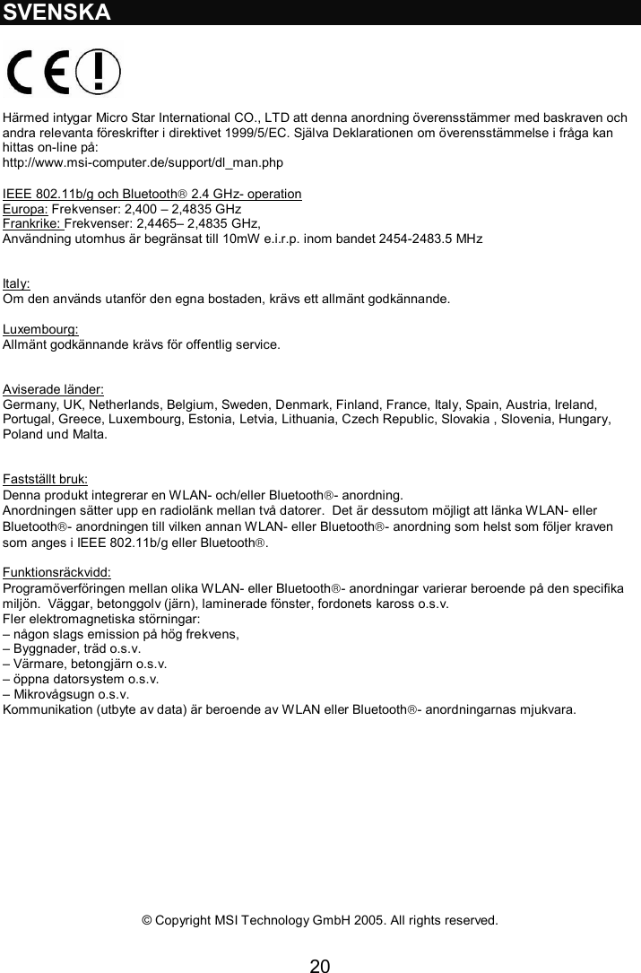 20  SVENSKA    Härmed intygar Micro Star International CO., LTD att denna anordning överensstämmer med baskraven och andra relevanta föreskrifter i direktivet 1999/5/EC. Själva Deklarationen om överensstämmelse i fråga kan hittas on-line på:  http://www.msi-computer.de/support/dl_man.php  IEEE 802.11b/g och Bluetooth 2.4 GHz- operation Europa: Frekvenser: 2,400 – 2,4835 GHz Frankrike: Frekvenser: 2,4465– 2,4835 GHz,  Användning utomhus är begränsat till 10mW e.i.r.p. inom bandet 2454-2483.5 MHz   Italy: Om den används utanför den egna bostaden, krävs ett allmänt godkännande.   Luxembourg: Allmänt godkännande krävs för offentlig service.    Aviserade länder: Germany, UK, Netherlands, Belgium, Sweden, Denmark, Finland, France, Italy, Spain, Austria, Ireland, Portugal, Greece, Luxembourg, Estonia, Letvia, Lithuania, Czech Republic, Slovakia , Slovenia, Hungary, Poland und Malta.   Fastställt bruk: Denna produkt integrerar en WLAN- och/eller Bluetooth- anordning.  Anordningen sätter upp en radiolänk mellan två datorer.  Det är dessutom möjligt att länka WLAN- eller Bluetooth- anordningen till vilken annan WLAN- eller Bluetooth- anordning som helst som följer kraven som anges i IEEE 802.11b/g eller Bluetooth.  Funktionsräckvidd: Programöverföringen mellan olika WLAN- eller Bluetooth- anordningar varierar beroende på den specifika miljön.  Väggar, betonggolv (järn), laminerade fönster, fordonets kaross o.s.v.   Fler elektromagnetiska störningar: – någon slags emission på hög frekvens, – Byggnader, träd o.s.v. – Värmare, betongjärn o.s.v. – öppna datorsystem o.s.v.  – Mikrovågsugn o.s.v.  Kommunikation (utbyte av data) är beroende av WLAN eller Bluetooth- anordningarnas mjukvara.                © Copyright MSI Technology GmbH 2005. All rights reserved.  