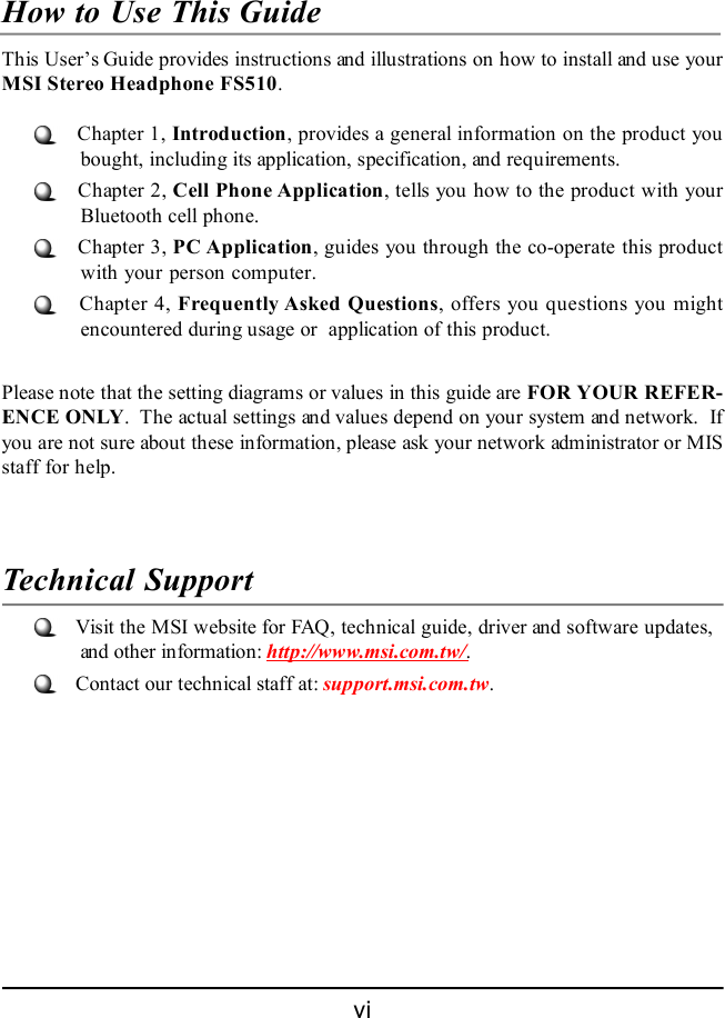 viHow to Use This GuideThis User’s Guide provides instructions and illustrations on how to install and use yourMSI Stereo Headphone FS510.   Chapter 1, Introduction, provides a general information on the product youbought, including its application, specification, and requirements.   Chapter 2, Cell Phone Application, tells you how to the product with yourBluetooth cell phone.   Chapter 3, PC Application, guides you through the co-operate this productwith your person computer.   Chapter 4, Frequently Asked Questions, offers you questions you mightencountered during usage or  application of this product.Please note that the setting diagrams or values in this guide are FOR YOUR REFER-ENCE ONLY.  The actual settings and values depend on your system and network.  Ifyou are not sure about these information, please ask your network administrator or MISstaff for help.Technical Support   Visit the MSI website for FAQ, technical guide, driver and software updates,and other information: http://www.msi.com.tw/.   Contact our technical staff at: support.msi.com.tw.