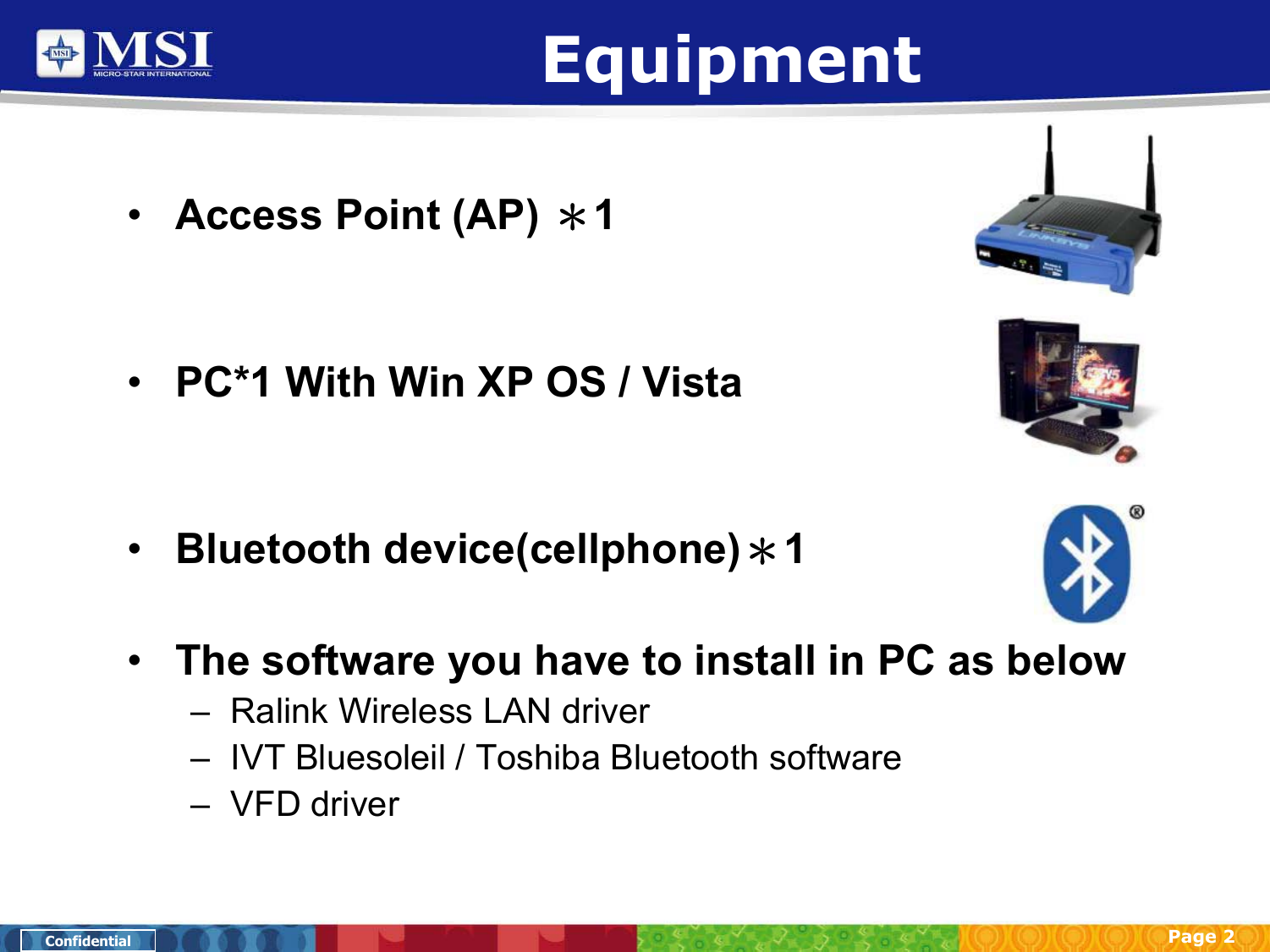 Page 2ConfidentialEquipment•Access Point (AP) ＊1•PC*1 With Win XP OS / Vista•Bluetooth device(cellphone)＊1•The software you have to install in PC as below– Ralink Wireless LAN driver– IVT Bluesoleil / Toshiba Bluetooth software–VFD driver