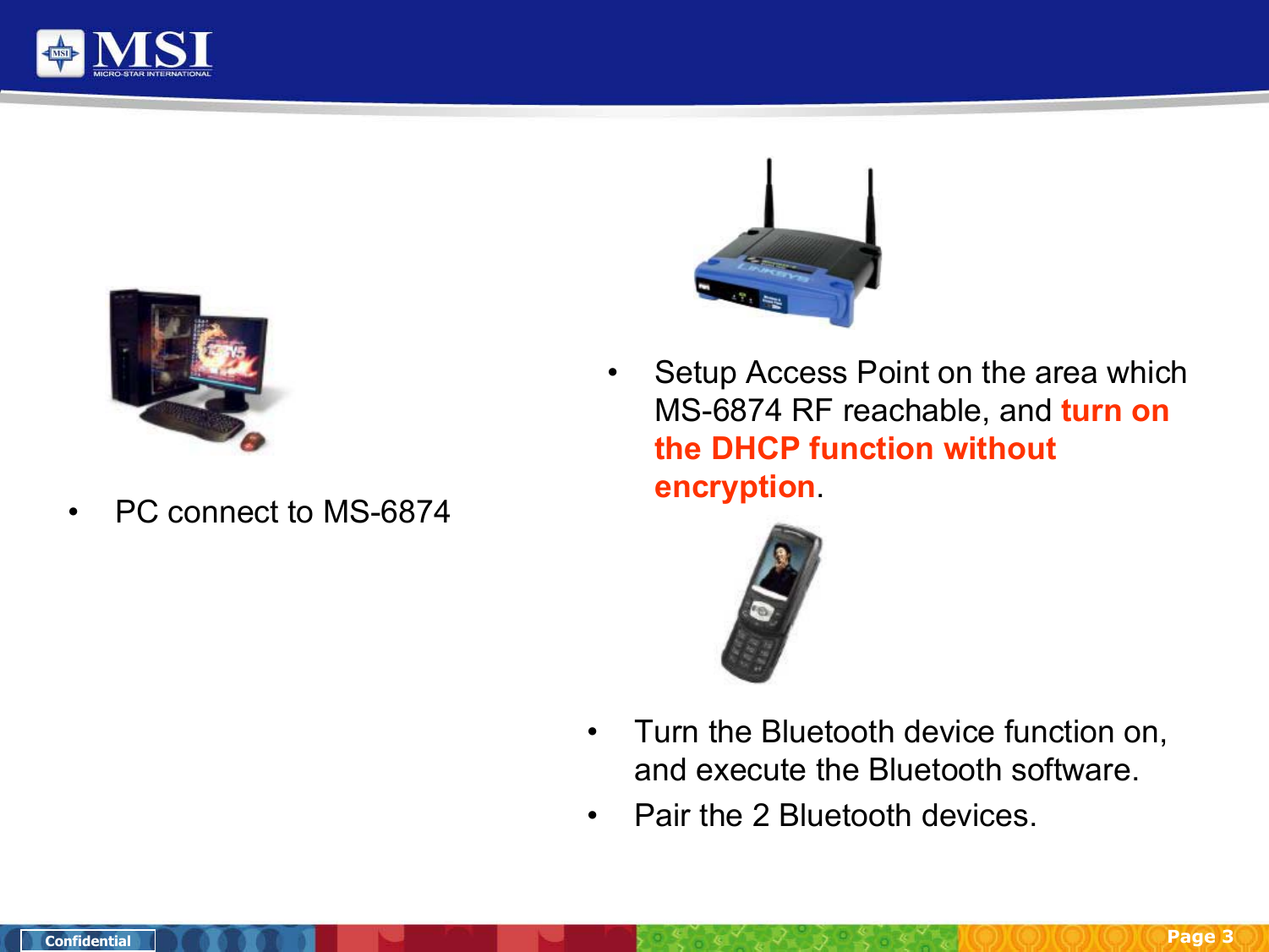 Page 3Confidential• PC connect to MS-6874• Setup Access Point on the area which MS-6874 RF reachable, and turn on the DHCP function without encryption.• Turn the Bluetooth device function on, and execute the Bluetooth software.• Pair the 2 Bluetooth devices.