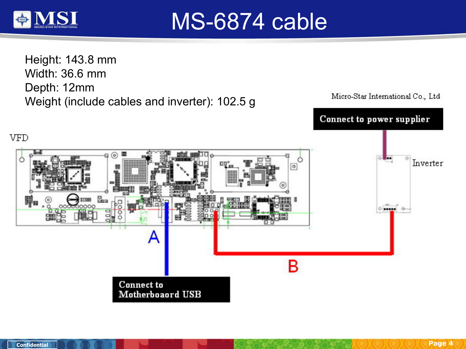 Page 4ConfidentialMS-6874 cableHeight: 143.8 mmWidth: 36.6 mmDepth: 12mmWeight (include cables and inverter): 102.5 g