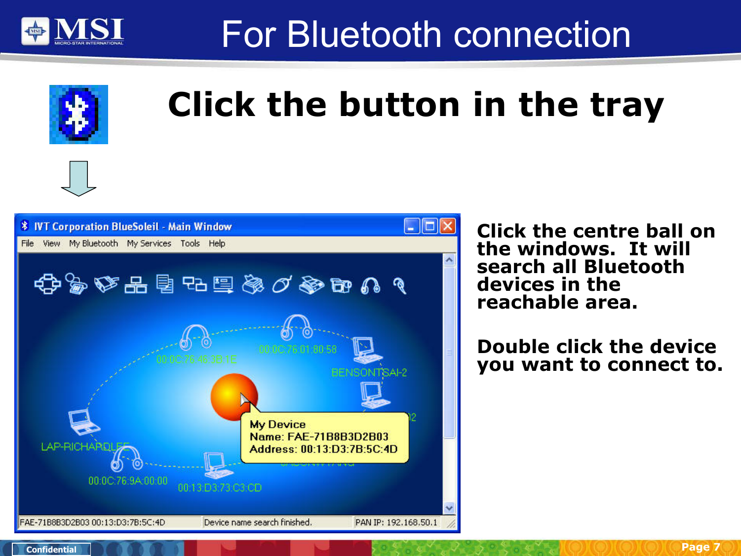 Page 7ConfidentialFor Bluetooth connectionClick the button in the trayClick the centre ball on the windows.  It will search all Bluetooth devices in the reachable area.Double click the device you want to connect to.