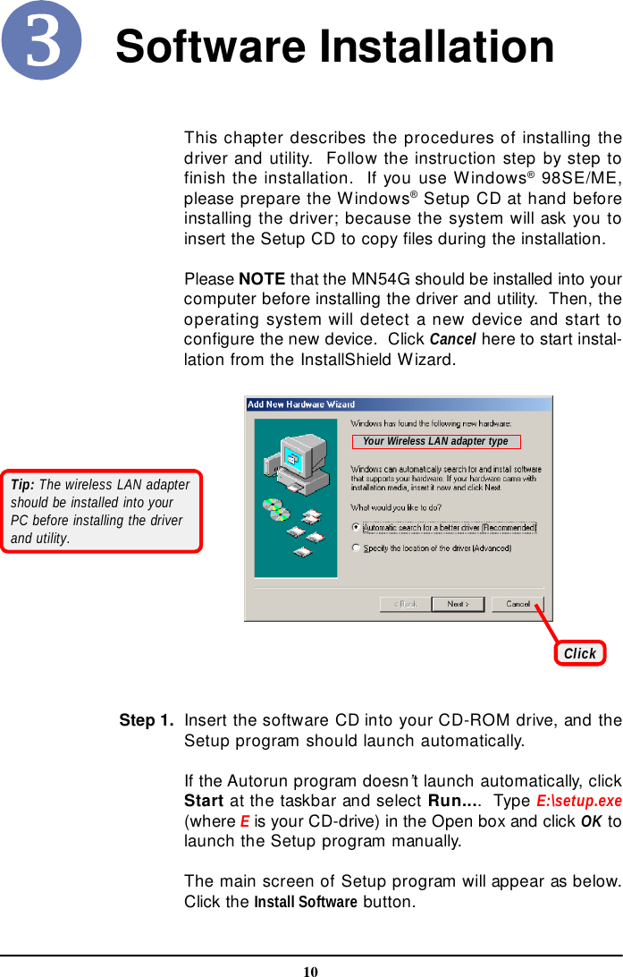 10Software InstallationThis chapter describes the procedures of installing thedriver and utility.  Follow the instruction step by step tofinish the installation.  If you use Windows® 98SE/ME,please prepare the Windows® Setup CD at hand beforeinstalling the driver; because the system will ask you toinsert the Setup CD to copy files during the installation.Please NOTE that the MN54G should be installed into yourcomputer before installing the driver and utility.  Then, theoperating system will detect a new device and start toconfigure the new device.  Click Cancel here to start instal-lation from the InstallShield Wizard.ClickTip: The wireless LAN adaptershould be installed into yourPC before installing the driverand utility.Your Wireless LAN adapter typeInsert the software CD into your CD-ROM drive, and theSetup program should launch automatically.If the Autorun program doesn’t launch automatically, clickStart at the taskbar and select Run....  Type E:\setup.exe(where E is your CD-drive) in the Open box and click OK tolaunch the Setup program manually.The main screen of Setup program will appear as below.Click the Install Software button.Step 1.