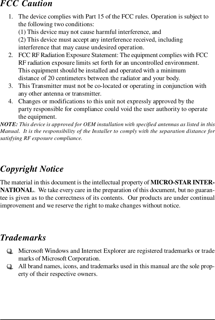 FCC Caution      1. The device complies with Part 15 of the FCC rules. Operation is subject tothe following two conditions:(1) This device may not cause harmful interference, and(2) This device must accept any interference received, includinginterference that may cause undesired operation.      2. FCC RF Radiation Exposure Statement: The equipment complies with FCCRF radiation exposure limits set forth for an uncontrolled environment.This equipment should be installed and operated with a minimumdistance of 20 centimeters between the radiator and your body.      3. This Transmitter must not be co-located or operating in conjunction withany other antenna or transmitter.      4. Changes or modifications to this unit not expressly approved by theparty responsible for compliance could void the user authority to operatethe equipment.NOTE: This device is approved for OEM installation with specified antennas as listed in thisManual.  It is the responsibility of the Installer to comply with the separation distance forsatisfying RF exposure compliance.Copyright NoticeThe material in this document is the intellectual property of MICRO-STAR INTER-NATIONAL.  We take every care in the preparation of this document, but no guaran-tee is given as to the correctness of its contents.  Our products are under continualimprovement and we reserve the right to make changes without notice.Trademarks     Microsoft Windows and Internet Explorer are registered trademarks or trademarks of Microsoft Corporation.     All brand names, icons, and trademarks used in this manual are the sole prop-erty of their respective owners.