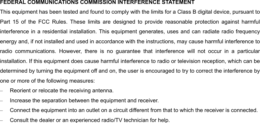 FEDERAL COMMUNICATIONS COMMISSION INTERFERENCE STATEMENT This equipment has been tested and found to comply with the limits for a Class B digital device, pursuant to Part 15 of the FCC Rules. These limits are designed to provide reasonable protection against harmful interference in a residential installation. This equipment generates, uses and can radiate radio frequency energy and, if not installed and used in accordance with the instructions, may cause harmful interference to radio communications. However, there is no guarantee that interference will not occur in a particular installation. If this equipment does cause harmful interference to radio or television reception, which can be determined by turning the equipment off and on, the user is encouraged to try to correct the interference by one or more of the following measures: –  Reorient or relocate the receiving antenna. –  Increase the separation between the equipment and receiver. –  Connect the equipment into an outlet on a circuit different from that to which the receiver is connected. –  Consult the dealer or an experienced radio/TV technician for help. 