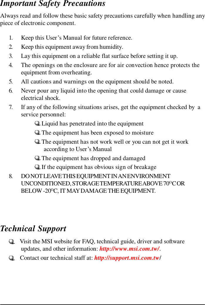 Important Safety PrecautionsAlways read and follow these basic safety precautions carefully when handling anypiece of electronic component.1. Keep this User’s Manual for future reference.2. Keep this equipment away from humidity.3. Lay this equipment on a reliable flat surface before setting it up.4. The openings on the enclosure are for air convection hence protects theequipment from overheating.5. All cautions and warnings on the equipment should be noted.6. Never pour any liquid into the opening that could damage or causeelectrical shock.7. If any of the following situations arises, get the equipment checked by  aservice personnel:Liquid has penetrated into the equipmentThe equipment has been exposed to moistureThe equipment has not work well or you can not get it work      according to User’s ManualThe equipment has dropped and damagedIf the equipment has obvious sign of breakage8. DO NOT LEAVE THIS EQUIPMENT IN AN ENVIRONMENTUNCONDITIONED, STORAGE TEMPERATURE ABOVE 70O C ORBELOW -20OC, IT MAY DAMAGE THE EQUIPMENT.Technical Support   Visit the MSI website for FAQ, technical guide, driver and softwareupdates, and other information: http://www.msi.com.tw/.   Contact our technical staff at: http://support.msi.com.tw/