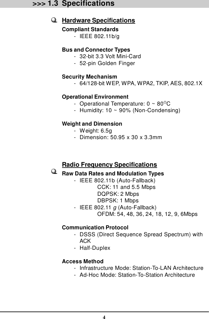 4Specifications&gt;&gt;&gt; 1.3Hardware SpecificationsCompliant Standards        -IEEE 802.11b/gBus and Connector Types        -32-bit 3.3 Volt Mini-Card        -52-pin Golden FingerSecurity Mechanism        -64/128-bit WEP, WPA, WPA2, TKIP, AES, 802.1XOperational Environment        -Operational Temperature: 0 ~ 80OC        -Humidity: 10 ~ 90% (Non-Condensing)Weight and Dimension        -Weight: 6.5g        -Dimension: 50.95 x 30 x 3.3mmRadio Frequency SpecificationsRaw Data Rates and Modulation Types        -IEEE 802.11b (Auto-Fallback)CCK: 11 and 5.5 MbpsDQPSK: 2 MbpsDBPSK: 1 Mbps        -IEEE 802.11 g (Auto-Fallback)OFDM: 54, 48, 36, 24, 18, 12, 9, 6MbpsCommunication Protocol        -DSSS (Direct Sequence Spread Spectrum) withACK        -Half-DuplexAccess Method        -Infrastructure Mode: Station-To-LAN Architecture        -Ad-Hoc Mode: Station-To-Station Architecture