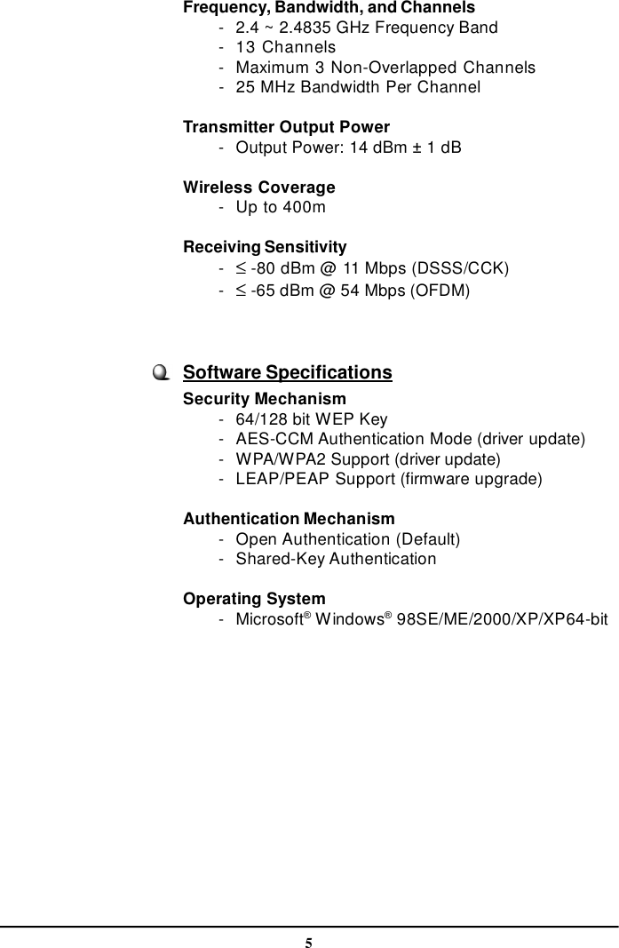 5Frequency, Bandwidth, and Channels        -2.4 ~ 2.4835 GHz Frequency Band        -13 Channels        -Maximum 3 Non-Overlapped Channels        -25 MHz Bandwidth Per ChannelTransmitter Output Power        -Output Power: 14 dBm ± 1 dBWireless Coverage        -Up to 400mReceiving Sensitivity        - ≤ -80 dBm @ 11 Mbps (DSSS/CCK)        - ≤ -65 dBm @ 54 Mbps (OFDM)Software SpecificationsSecurity Mechanism        -64/128 bit WEP Key        -AES-CCM Authentication Mode (driver update)        -WPA/WPA2 Support (driver update)        -LEAP/PEAP Support (firmware upgrade)Authentication Mechanism        -Open Authentication (Default)        -Shared-Key AuthenticationOperating System        -Microsoft® Windows® 98SE/ME/2000/XP/XP64-bit