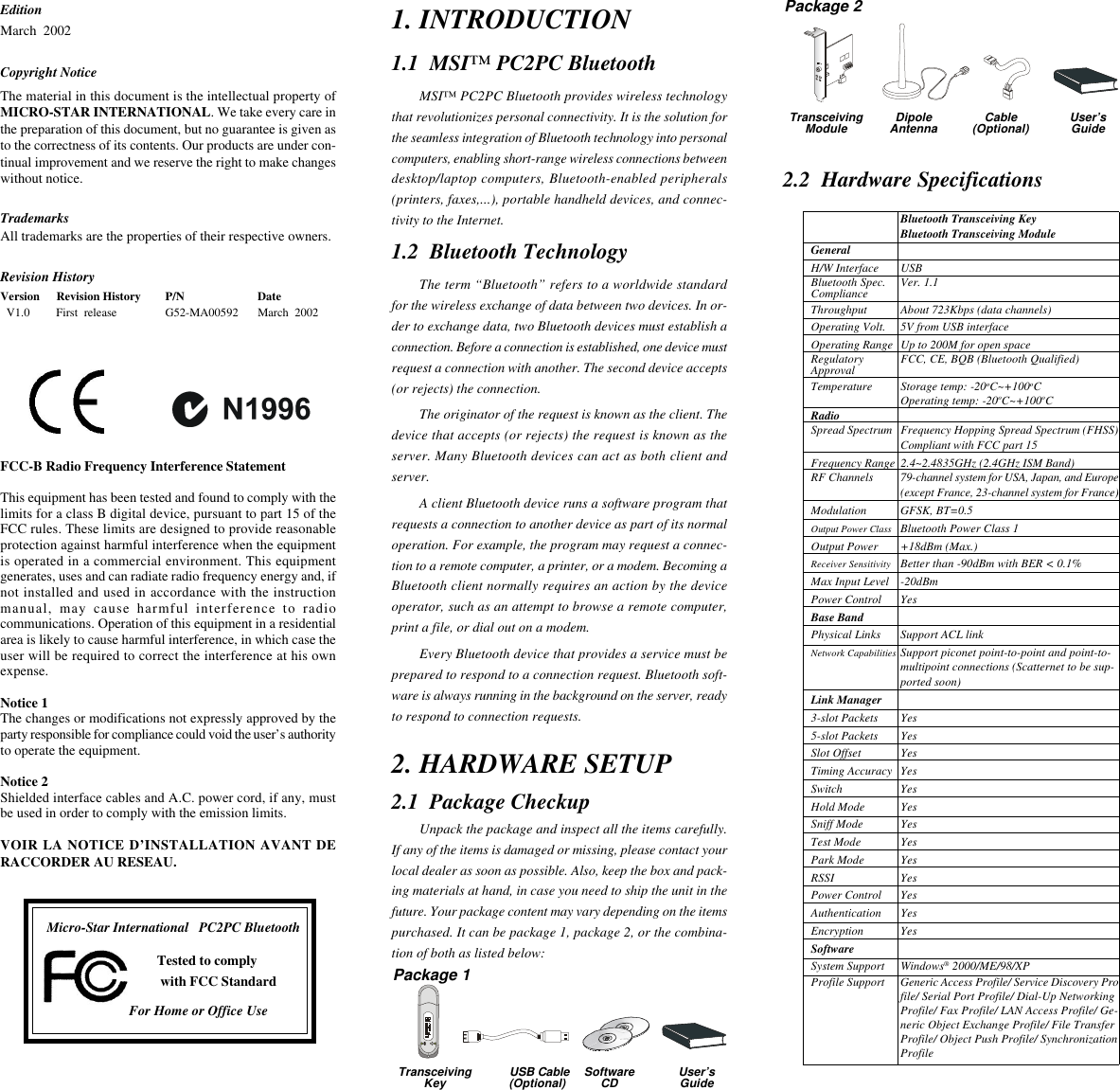 EditionMarch  2002Copyright NoticeThe material in this document is the intellectual property ofMICRO-STAR INTERNATIONAL. We take every care inthe preparation of this document, but no guarantee is given asto the correctness of its contents. Our products are under con-tinual improvement and we reserve the right to make changeswithout notice.TrademarksAll trademarks are the properties of their respective owners.Revision HistoryVersion Revision History P/N Date  V1.0 First  release G52-MA00592 March  2002FCC-B Radio Frequency Interference StatementThis equipment has been tested and found to comply with thelimits for a class B digital device, pursuant to part 15 of theFCC rules. These limits are designed to provide reasonableprotection against harmful interference when the equipmentis operated in a commercial environment. This equipmentgenerates, uses and can radiate radio frequency energy and, ifnot installed and used in accordance with the instructionmanual, may cause harmful interference to radiocommunications. Operation of this equipment in a residentialarea is likely to cause harmful interference, in which case theuser will be required to correct the interference at his ownexpense.Notice 1The changes or modifications not expressly approved by theparty responsible for compliance could void the user’s authorityto operate the equipment.Notice 2Shielded interface cables and A.C. power cord, if any, mustbe used in order to comply with the emission limits.VOIR LA NOTICE D’INSTALLATION AVANT DERACCORDER AU RESEAU.Micro-Star International   PC2PC BluetoothTested to comply with FCC StandardFor Home or Office Use2. HARDWARE SETUP2.1  Package CheckupUnpack the package and inspect all the items carefully.If any of the items is damaged or missing, please contact yourlocal dealer as soon as possible. Also, keep the box and pack-ing materials at hand, in case you need to ship the unit in thefuture. Your package content may vary depending on the itemspurchased. It can be package 1, package 2, or the combina-tion of both as listed below:1. INTRODUCTION1.1  MSI™ PC2PC BluetoothMSI™ PC2PC Bluetooth provides wireless technologythat revolutionizes personal connectivity. It is the solution forthe seamless integration of Bluetooth technology into personalcomputers, enabling short-range wireless connections betweendesktop/laptop computers, Bluetooth-enabled peripherals(printers, faxes,...), portable handheld devices, and connec-tivity to the Internet.1.2  Bluetooth TechnologyThe term “Bluetooth” refers to a worldwide standardfor the wireless exchange of data between two devices. In or-der to exchange data, two Bluetooth devices must establish aconnection. Before a connection is established, one device mustrequest a connection with another. The second device accepts(or rejects) the connection.The originator of the request is known as the client. Thedevice that accepts (or rejects) the request is known as theserver. Many Bluetooth devices can act as both client andserver.A client Bluetooth device runs a software program thatrequests a connection to another device as part of its normaloperation. For example, the program may request a connec-tion to a remote computer, a printer, or a modem. Becoming aBluetooth client normally requires an action by the deviceoperator, such as an attempt to browse a remote computer,print a file, or dial out on a modem.Every Bluetooth device that provides a service must beprepared to respond to a connection request. Bluetooth soft-ware is always running in the background on the server, readyto respond to connection requests.2.2  Hardware SpecificationsBluetooth Transceiving KeyBluetooth Transceiving ModuleGeneralH/W Interface USBBluetooth Spec. Ver. 1.1ComplianceThroughput About 723Kbps (data channels)Operating Volt. 5V from USB interfaceOperating Range Up to 200M for open spaceRegulatory FCC, CE, BQB (Bluetooth Qualified)ApprovalTemperature Storage temp: -20oC~+100oCOperating temp: -20oC~+100oCRadioSpread Spectrum Frequency Hopping Spread Spectrum (FHSS)Compliant with FCC part 15Frequency Range 2.4~2.4835GHz (2.4GHz ISM Band)RF Channels 79-channel system for USA, Japan, and Europe(except France, 23-channel system for France)Modulation GFSK, BT=0.5Output Power Class Bluetooth Power Class 1Output Power +18dBm (Max.)Receiver Sensitivity Better than -90dBm with BER &lt; 0.1%Max Input Level -20dBmPower Control YesBase BandPhysical Links Support ACL linkNetwork Capabilities Support piconet point-to-point and point-to-multipoint connections (Scatternet to be sup-ported soon)Link Manager3-slot Packets Yes5-slot Packets YesSlot Offset YesTiming Accuracy YesSwitch YesHold Mode YesSniff Mode YesTest Mode YesPark Mode YesRSSI YesPower Control YesAuthentication YesEncryption YesSoftwareSystem Support Windows® 2000/ME/98/XPProfile Support Generic Access Profile/ Service Discovery Profile/ Serial Port Profile/ Dial-Up NetworkingProfile/ Fax Profile/ LAN Access Profile/ Ge-neric Object Exchange Profile/ File TransferProfile/ Object Push Profile/ SynchronizationProfilePackage 1Package 2TransceivingModule DipoleAntenna Cable(Optional) User’sGuideTransceivingKey USB Cable (Optional) SoftwareCD User’sGuide