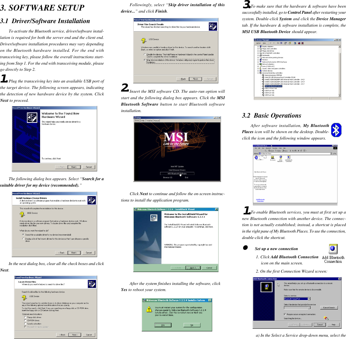 1.3. SOFTWARE SETUP3.1  Driver/Software InstallationTo activate the Bluetooth service, driver/software instal-lation is required for both the server end and the client end.Driver/software installation procedures may vary dependingon the Bluetooth hardware installed. For the end withtransceiving key, please follow the overall instructions start-ing from Step 1. For the end with transceiving module, pleasego directly to Step 2.Plug the transceiving key into an available USB port ofthe target device. The following screen appears, indicatingthe detection of new hardware device by the system. ClickNext to proceed.The following dialog box appears. Select “Search for asuitable driver for my device (recommended).”In the next dialog box, clear all the check boxes and clickNext.Followingly, select “Skip driver installation of thisdevice...” and click Finish.Insert the MSI software CD. The auto-run option willstart and the following dialog box appears. Click the MSIBluetooth Software button to start Bluetooth softwareinstallation.Click Next to continue and follow the on-screen instruc-tions to install the application program.After the system finishes installing the software, clickYes to reboot your system.2.To make sure that the hardware &amp; software have beensuccessfully installed, go to Control Panel after restarting yoursystem. Double-click System and click the Device Managertab. If the hardware &amp; software installation is complete, theMSI USB Bluetooth Device should appear.3.2  Basic OperationsAfter software installation, My BluetoothPlaces icon will be shown on the desktop. Double-click the icon and the following window appears.To enable Bluetooth services, you must at first set up anew Bluetooth connection with another device. The connec-tion is not actually established; instead, a shortcut is placedin the right pane of My Bluetooth Places. To use the connection,double-click the shortcut.     Set up a new connection1. Click Add Bluetooth Connectionicon on the main screen.2. On the first Connection Wizard screen:a) In the Select a Service drop-down menu, select the3.1.