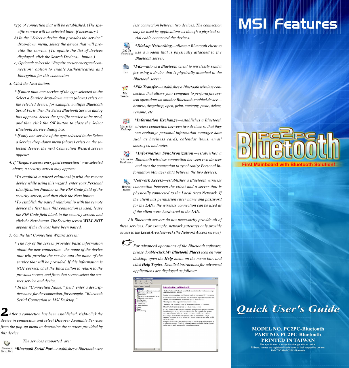 type of connection that will be established. (The spe-cific service will be selected later, if necessary.)b) In the “Select a device that provides the service”drop-down menu, select the device that will pro-vide the service. (To update the list of devicesdisplayed, click the Search Devices… button.)c) Optional: select the “Require secure encrypted con-nection” option to enable Authentication andEncryption for this connection.3. Click the Next button:* If more than one service of the type selected in theSelect a Service drop-down menu (above) exists onthe selected device, for example, multiple BluetoothSerial Ports, then the Select Bluetooth Service dialogbox appears. Select the specific service to be used,and then click the OK button to close the SelectBluetooth Service dialog box.* If only one service of the type selected in the Selecta Service drop-down menu (above) exists on the se-lected device, the next Connection Wizard screenappears.4. If “Require secure encrypted connection” was selectedabove, a security screen may appear:*To establish a paired relationship with the remotedevice while using this wizard, enter your PersonalIdentification Number in the PIN Code field of thesecurity screen, and then click the Next button.*To establish the paired relationship with the remotedevice the first time this connection is used, leavethe PIN Code field blank in the security screen, andclick the Next button. The Security screen WILL NOTappear if the devices have been paired.5. On the last Connection Wizard screen:* The top of the screen provides basic informationabout the new connection—the name of the devicethat will provide the service and the name of theservice that will be provided. If this information isNOT correct, click the Back button to return to theprevious screen, and from that screen select the cor-rect service and device.* In the “Connection Name:” field, enter a descrip-tive name for the connection, for example, “BluetoothSerial Connection to MSI Desktop.”After a connection has been established, right-click thedevice in connection and select Discover Available Servicesfrom the pop-up menu to determine the services provided bythis device.The services supported  are:*Bluetooth Serial Port—establishes a Bluetooth wire2.less connection between two devices. The connectionmay be used by applications as though a physical se-rial cable connected the devices.*Dial-up Networking—allows a Bluetooth client touse a modem that is physically attached to theBluetooth server.*Fax—allows a Bluetooth client to wirelessly send afax using a device that is physically attached to theBluetooth server.*File Transfer—establishes a Bluetooth wireless con-nection that allows your computer to perform file sys-tem operations on another Bluetooth-enabled device—browse, drag/drop, open, print, cut/copy, paste, delete,rename, etc.*Information Exchange—establishes a Bluetoothwireless connection between two devices so that theycan exchange personal information manager datasuch as business cards, calendar items, emailmessages, and notes.*Information Synchronization—establishes aBluetooth wireless connection between two devicesand uses the connection to synchronize Personal In-formation Manager data between the two devices.*Network Access—establishes a Bluetooth wirelessconnection between the client and a server that isphysically connected to the Local Area Network. Ifthe client has permission (user name and passwordfor the LAN), the wireless connection can be used asif the client were hardwired to the LAN.All Bluetooth servers do not necessarily provide all ofthese services. For example, network gateways only provideaccess to the Local Area Network (the Network Access service).For advanced operations of the Bluetooth software,please double-click My Bluetooth Places icon on yourdesktop, open the Help menu on the menu bar, andclick Help Topics. Detailed instructions for advancedapplications are displayed as follows: