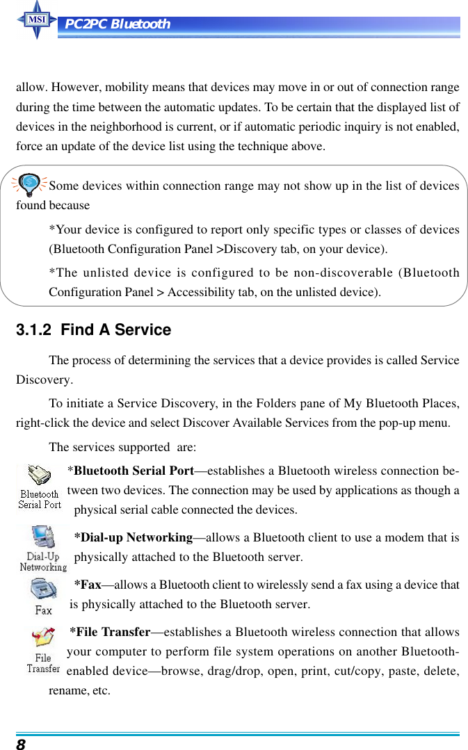 PC2PC Bluetooth8allow. However, mobility means that devices may move in or out of connection rangeduring the time between the automatic updates. To be certain that the displayed list ofdevices in the neighborhood is current, or if automatic periodic inquiry is not enabled,force an update of the device list using the technique above.Some devices within connection range may not show up in the list of devicesfound because*Your device is configured to report only specific types or classes of devices(Bluetooth Configuration Panel &gt;Discovery tab, on your device).*The unlisted device is configured to be non-discoverable (BluetoothConfiguration Panel &gt; Accessibility tab, on the unlisted device).3.1.2  Find A ServiceThe process of determining the services that a device provides is called ServiceDiscovery.To initiate a Service Discovery, in the Folders pane of My Bluetooth Places,right-click the device and select Discover Available Services from the pop-up menu.The services supported  are:*Bluetooth Serial Port—establishes a Bluetooth wireless connection be-tween two devices. The connection may be used by applications as though aphysical serial cable connected the devices.*Dial-up Networking—allows a Bluetooth client to use a modem that isphysically attached to the Bluetooth server.*Fax—allows a Bluetooth client to wirelessly send a fax using a device thatis physically attached to the Bluetooth server.*File Transfer—establishes a Bluetooth wireless connection that allowsyour computer to perform file system operations on another Bluetooth-enabled device—browse, drag/drop, open, print, cut/copy, paste, delete,rename, etc.