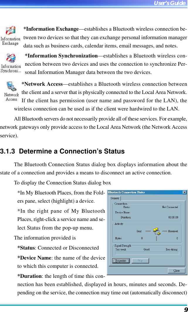 9User’s Guide*Information Exchange—establishes a Bluetooth wireless connection be-tween two devices so that they can exchange personal information managerdata such as business cards, calendar items, email messages, and notes.*Information Synchronization—establishes a Bluetooth wireless con-nection between two devices and uses the connection to synchronize Per-sonal Information Manager data between the two devices.*Network Access—establishes a Bluetooth wireless connection betweenthe client and a server that is physically connected to the Local Area Network.If the client has permission (user name and password for the LAN), thewireless connection can be used as if the client were hardwired to the LAN.All Bluetooth servers do not necessarily provide all of these services. For example,network gateways only provide access to the Local Area Network (the Network Accessservice).3.1.3  Determine a Connection’s StatusThe Bluetooth Connection Status dialog box displays information about thestate of a connection and provides a means to disconnect an active connection.To display the Connection Status dialog box*In My Bluetooth Places, from the Fold-ers pane, select (highlight) a device.*In the right pane of My BluetoothPlaces, right-click a service name and se-lect Status from the pop-up menu.The information provided is*Status: Connected or Disconnected*Device Name: the name of the deviceto which this computer is connected.*Duration: the length of time this con-nection has been established, displayed in hours, minutes and seconds. De-pending on the service, the connection may time out (automatically disconnect)