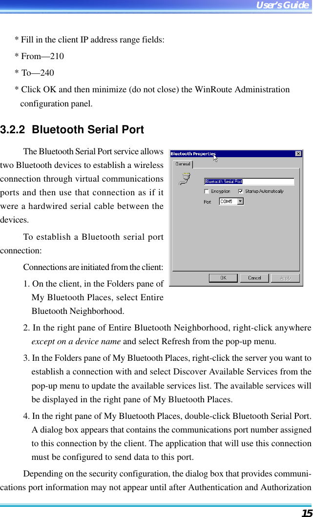 15User’s Guide* Fill in the client IP address range fields:* From—210* To—240* Click OK and then minimize (do not close) the WinRoute Administrationconfiguration panel.3.2.2  Bluetooth Serial PortThe Bluetooth Serial Port service allowstwo Bluetooth devices to establish a wirelessconnection through virtual communicationsports and then use that connection as if itwere a hardwired serial cable between thedevices.To establish a Bluetooth serial portconnection:Connections are initiated from the client:1. On the client, in the Folders pane ofMy Bluetooth Places, select EntireBluetooth Neighborhood.2. In the right pane of Entire Bluetooth Neighborhood, right-click anywhereexcept on a device name and select Refresh from the pop-up menu.3. In the Folders pane of My Bluetooth Places, right-click the server you want toestablish a connection with and select Discover Available Services from thepop-up menu to update the available services list. The available services willbe displayed in the right pane of My Bluetooth Places.4. In the right pane of My Bluetooth Places, double-click Bluetooth Serial Port.A dialog box appears that contains the communications port number assignedto this connection by the client. The application that will use this connectionmust be configured to send data to this port.Depending on the security configuration, the dialog box that provides communi-cations port information may not appear until after Authentication and Authorization