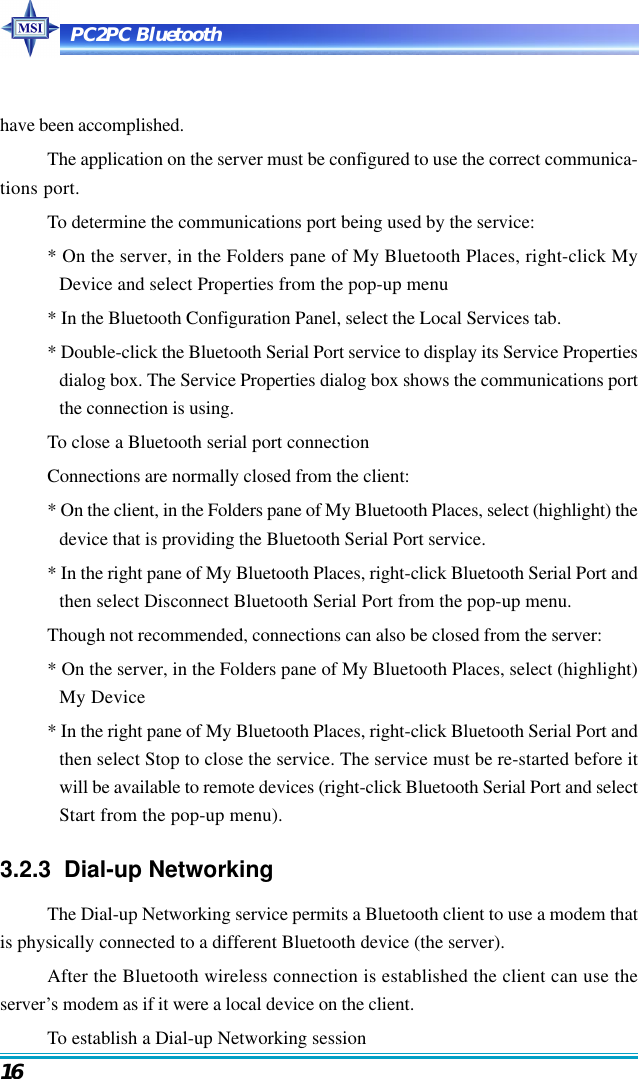 PC2PC Bluetooth16have been accomplished.The application on the server must be configured to use the correct communica-tions port.To determine the communications port being used by the service:* On the server, in the Folders pane of My Bluetooth Places, right-click MyDevice and select Properties from the pop-up menu* In the Bluetooth Configuration Panel, select the Local Services tab.* Double-click the Bluetooth Serial Port service to display its Service Propertiesdialog box. The Service Properties dialog box shows the communications portthe connection is using.To close a Bluetooth serial port connectionConnections are normally closed from the client:* On the client, in the Folders pane of My Bluetooth Places, select (highlight) thedevice that is providing the Bluetooth Serial Port service.* In the right pane of My Bluetooth Places, right-click Bluetooth Serial Port andthen select Disconnect Bluetooth Serial Port from the pop-up menu.Though not recommended, connections can also be closed from the server:* On the server, in the Folders pane of My Bluetooth Places, select (highlight)My Device* In the right pane of My Bluetooth Places, right-click Bluetooth Serial Port andthen select Stop to close the service. The service must be re-started before itwill be available to remote devices (right-click Bluetooth Serial Port and selectStart from the pop-up menu).3.2.3  Dial-up NetworkingThe Dial-up Networking service permits a Bluetooth client to use a modem thatis physically connected to a different Bluetooth device (the server).After the Bluetooth wireless connection is established the client can use theserver’s modem as if it were a local device on the client.To establish a Dial-up Networking session