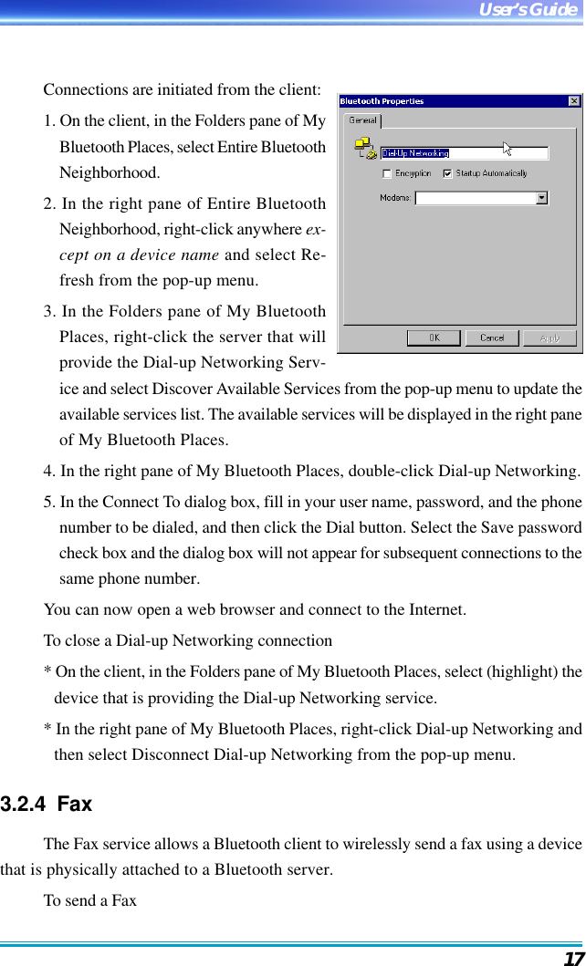 17User’s GuideConnections are initiated from the client:1. On the client, in the Folders pane of MyBluetooth Places, select Entire BluetoothNeighborhood.2. In the right pane of Entire BluetoothNeighborhood, right-click anywhere ex-cept on a device name and select Re-fresh from the pop-up menu.3. In the Folders pane of My BluetoothPlaces, right-click the server that willprovide the Dial-up Networking Serv-ice and select Discover Available Services from the pop-up menu to update theavailable services list. The available services will be displayed in the right paneof My Bluetooth Places.4. In the right pane of My Bluetooth Places, double-click Dial-up Networking.5. In the Connect To dialog box, fill in your user name, password, and the phonenumber to be dialed, and then click the Dial button. Select the Save passwordcheck box and the dialog box will not appear for subsequent connections to thesame phone number.You can now open a web browser and connect to the Internet.To close a Dial-up Networking connection* On the client, in the Folders pane of My Bluetooth Places, select (highlight) thedevice that is providing the Dial-up Networking service.* In the right pane of My Bluetooth Places, right-click Dial-up Networking andthen select Disconnect Dial-up Networking from the pop-up menu.3.2.4  FaxThe Fax service allows a Bluetooth client to wirelessly send a fax using a devicethat is physically attached to a Bluetooth server.To send a Fax