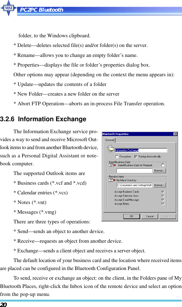 PC2PC Bluetooth20folder, to the Windows clipboard.* Delete—deletes selected file(s) and/or folder(s) on the server.* Rename—allows you to change an empty folder’s name.* Properties—displays the file or folder’s properties dialog box.Other options may appear (depending on the context the menu appears in):* Update—updates the contents of a folder* New Folder—creates a new folder on the server* Abort FTP Operation—aborts an in-process File Transfer operation.3.2.6  Information ExchangeThe Information Exchange service pro-vides a way to send and receive Microsoft Out-look items to and from another Bluetooth device,such as a Personal Digital Assistant or note-book computer.The supported Outlook items are* Business cards (*.vcf and *.vcd)* Calendar entries (*.vcs)* Notes (*.vnt)* Messages (*.vmg)There are three types of operations:* Send—sends an object to another device.* Receive—requests an object from another device.* Exchange—sends a client object and receives a server object.The default location of your business card and the location where received itemsare placed can be configured in the Bluetooth Configuration Panel.To send, receive or exchange an object: on the client, in the Folders pane of MyBluetooth Places, right-click the Inbox icon of the remote device and select an optionfrom the pop-up menu.