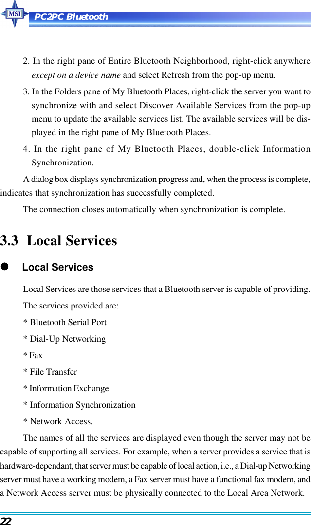 PC2PC Bluetooth222. In the right pane of Entire Bluetooth Neighborhood, right-click anywhereexcept on a device name and select Refresh from the pop-up menu.3. In the Folders pane of My Bluetooth Places, right-click the server you want tosynchronize with and select Discover Available Services from the pop-upmenu to update the available services list. The available services will be dis-played in the right pane of My Bluetooth Places.4. In the right pane of My Bluetooth Places, double-click InformationSynchronization.A dialog box displays synchronization progress and, when the process is complete,indicates that synchronization has successfully completed.The connection closes automatically when synchronization is complete.3.3  Local Services     Local ServicesLocal Services are those services that a Bluetooth server is capable of providing.The services provided are:* Bluetooth Serial Port* Dial-Up Networking* Fax* File Transfer* Information Exchange* Information Synchronization* Network Access.The names of all the services are displayed even though the server may not becapable of supporting all services. For example, when a server provides a service that ishardware-dependant, that server must be capable of local action, i.e., a Dial-up Networkingserver must have a working modem, a Fax server must have a functional fax modem, anda Network Access server must be physically connected to the Local Area Network.