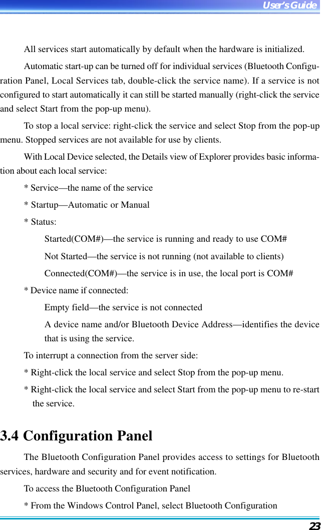 23User’s GuideAll services start automatically by default when the hardware is initialized.Automatic start-up can be turned off for individual services (Bluetooth Configu-ration Panel, Local Services tab, double-click the service name). If a service is notconfigured to start automatically it can still be started manually (right-click the serviceand select Start from the pop-up menu).To stop a local service: right-click the service and select Stop from the pop-upmenu. Stopped services are not available for use by clients.With Local Device selected, the Details view of Explorer provides basic informa-tion about each local service:* Service—the name of the service* Startup—Automatic or Manual* Status:Started(COM#)—the service is running and ready to use COM#Not Started—the service is not running (not available to clients)Connected(COM#)—the service is in use, the local port is COM#* Device name if connected:Empty field—the service is not connectedA device name and/or Bluetooth Device Address—identifies the devicethat is using the service.To interrupt a connection from the server side:* Right-click the local service and select Stop from the pop-up menu.* Right-click the local service and select Start from the pop-up menu to re-startthe service.3.4 Configuration PanelThe Bluetooth Configuration Panel provides access to settings for Bluetoothservices, hardware and security and for event notification.To access the Bluetooth Configuration Panel* From the Windows Control Panel, select Bluetooth Configuration