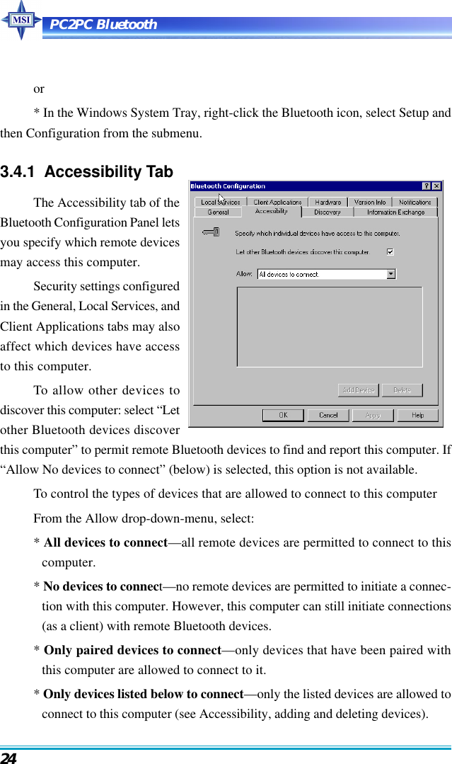 PC2PC Bluetooth24or* In the Windows System Tray, right-click the Bluetooth icon, select Setup andthen Configuration from the submenu.3.4.1  Accessibility TabThe Accessibility tab of theBluetooth Configuration Panel letsyou specify which remote devicesmay access this computer.Security settings configuredin the General, Local Services, andClient Applications tabs may alsoaffect which devices have accessto this computer.To allow other devices todiscover this computer: select “Letother Bluetooth devices discoverthis computer” to permit remote Bluetooth devices to find and report this computer. If“Allow No devices to connect” (below) is selected, this option is not available.To control the types of devices that are allowed to connect to this computerFrom the Allow drop-down-menu, select:* All devices to connect—all remote devices are permitted to connect to thiscomputer.* No devices to connect—no remote devices are permitted to initiate a connec-tion with this computer. However, this computer can still initiate connections(as a client) with remote Bluetooth devices.* Only paired devices to connect—only devices that have been paired withthis computer are allowed to connect to it.* Only devices listed below to connect—only the listed devices are allowed toconnect to this computer (see Accessibility, adding and deleting devices).